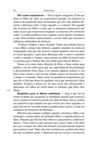 44                           Temperança

         Eles eram responsáveis — Talvez alguns indaguem: Como po-
     diam os ﬁlhos de Arão ser responsáveis quando seu intelecto se
     achava tão paralisado pela intoxicação que eles não podiam dis-
     cernir a diferença entre o fogo sagrado e o comum? Foi quando
     eles levaram aos lábios o copo, que se tornaram responsáveis por
     todos os atos que cometessem enquanto se achassem sob o efeito do
     vinho. A condescendência com o apetite custou àqueles sacerdotes
     a vida. Deus proibiu expressamente o uso do vinho que exerceria a
     inﬂuência embotadora do intelecto.
         “E falou o Senhor a Arão, dizendo: Vinho nem bebida forte tu
     e teus ﬁlhos contigo não bebereis, quando entrardes na tenda da
     congregação, para que não morrais; estatuto perpétuo será isso entre
     as vossas gerações; e para fazer diferença entre o santo e o profano
     e entre o imundo e o limpo; e para ensinar aos ﬁlhos de Israel todos
     os estatutos que o Senhor lhes tem falado pela mão de Moisés.”...
         Temos aí as mais claras direções de Deus, e Suas razões para
     proibir o uso do vinho; para que sua capacidade de discriminação
     e discernimento fosse clara, e de maneira alguma confusa; e seu
     juízo fosse correto, e eles fossem sempre capazes de discernir entre
     o limpo e o imundo. Outra razão de ponderável importância por
     que eles se deviam abster de qualquer coisa que intoxicasse é dada
     também. Exigiria o pleno uso de uma razão não obscurecida o
     apresentar aos ﬁlhos de Israel todos os estatutos que Deus lhes
[45] falara.
         Requisitos para os líderes espirituais — Seja o que for no
     comer ou beber que incapacite as faculdades mentais para exercício
     ativo e saudável é ofensivo pecado aos olhos de Deus. Isto se veriﬁca
     em especial no que respeita aos que servem nas coisas sagradas, os
     quais devem ser em todo tempo exemplos para o povo, e estar em
     condições de instruí-los devidamente. ...
         Ministros que ocupam o púlpito sagrado, com boca e lábios con-
     taminados, ousam tomar nos poluídos lábios a sagrada palavra de
     Deus. Pensam que Ele não lhes observa a pecaminosa condescen-
     dência. “Visto como se não executa logo o juízo sobre a má obra,
     por isso o coração dos ﬁlhos dos homens está inteiramente disposto
     para praticar o mal.” Deus não mais receberá um sacrifício das mãos
     dos que se poluem assim, e oferecem com seu serviço o incenso do
 