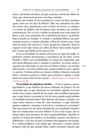 O álcool e os homens em posições de responsabilidade   45

fumo e da bebida alcoólica, do que aceitaria a oferta dos ﬁlhos de
Arão, que ofereceram incenso com fogo estranho.
    Deus não mudou. É tão escrupuloso e exato em Seus reclamos
agora como era nos dias de Moisés. Mas nos santuários de culto
em nossos dias, juntamente com os hinos de louvor, as orações,
e o ensino do púlpito, não há apenas fogo estranho, mas positiva
contaminação. Em vez de a verdade ser pregada com santa unção de
Deus, é por vezes proferida sob a inﬂuência do fumo e da bebida.
Fogo estranho na verdade! A verdade e santidade bíblicas são apre-
sentadas ao povo, e orações dirigidas a Deus de mistura com o mau
odor do fumo! Tal incenso é o mais agradável a Satanás! Terrível
engano é este! Que ofensa aos olhos de Deus! Que insulto Àquele
que é santo, que habita na luz inacessível!
    Caso as faculdades da mente estivessem no vigor da saúde, os
professos cristãos discerniriam a incoerência de tal culto. Como
Nadabe e Abiú, suas sensibilidades se acham tão embotadas, que
não fazem diferença entre o sagrado e o profano. As coisas santas e
sagradas são rebaixadas ao nível de seu hálito a tabaco, seu cérebro [46]
obscurecido e sua alma poluída pela condescendência com o apetite
e a paixão. Cristãos professos comem e bebem, fumam e mascam
fumo, e tornam-se gulosos e ébrios para satisfazer o apetite, e ainda
falam em vencer como Cristo venceu! — Redemption; or Temptation
of Christ, 82-86.
    Necessidade de julgadores lúcidos — Como é quanto a nossos
legisladores, e aos homens de nossos tribunais de justiça? Se era
necessário que os que oﬁciavam no ministério sagrado tivessem
mente clara e pleno controle de sua razão, não é também importante
que os que fazem e executam as leis de nossa grande nação tenham
as faculdades desanuviadas? Que diremos dos juízes e jurados, em
cujas mãos repousa a sorte de vidas humanas, e cujas decisões
podem condenar o inocente, ou devolver o criminoso à sociedade?
Não necessitam eles ter inteiro domínio de suas faculdades mentais?
São eles temperantes em seus hábitos? Caso o não sejam, não se
acham aptos para posições de tanta responsabilidade. Quando os
apetites se acham pervertidos, as faculdades mentais encontram-se
debilitadas, e há risco de que os homens não julguem com justiça.
É a condescendência com aquilo que obscurece a mente menos
perigosa hoje do que quando Deus impôs restrições àqueles que
 