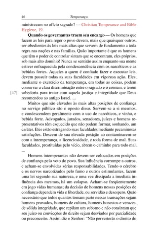 46                          Temperança

     ministravam no ofício sagrado? — Christian Temperance and Bible
     Hygiene, 19.
         Quando os governantes traem seu encargo — Os homens que
     fazem as leis para reger o povo devem, mais que quaisquer outros,
     ser obedientes às leis mais altas que servem de fundamento a toda
     regra nas nações e nas famílias. Quão importante é que os homens
     que têm o poder de controlar sintam que se encontram, eles próprios,
     sob mais alto domínio! Nunca se sentirão assim enquanto sua mente
     estiver enfraquecida pela condescendência com os narcóticos e as
     bebidas fortes. Aqueles a quem é conﬁado fazer e executar leis,
     devem possuir todas as suas faculdades em vigorosa ação. Eles,
     mediante o exercício da temperança, em todas as coisas, podem
     conservar a clara discriminação entre o sagrado e o comum, e terem
[47] sabedoria para tratar com aquela justiça e integridade que Deus
     recomendou ao antigo Israel. ...
         Muitos que são elevados às mais altas posições de conﬁança
     no serviço público são o oposto disso. Servem-se a si mesmos,
     e condescendem geralmente com o uso de narcóticos, e vinho, e
     bebida forte. Advogados, jurados, senadores, juízes e homens re-
     presentativos têm esquecido que não podem formar, sonhando, um
     caráter. Eles estão estragando suas faculdades mediante pecaminosas
     satisfações. Descem de sua elevada posição ao contaminarem-se
     com a intemperança, a licenciosidade, e toda forma de mal. Suas
     faculdades, prostituídas pelo vício, abrem o caminho para todo mal.
     ...
         Homens intemperantes não devem ser colocados em posições
     de conﬁança pelo voto do povo. Sua inﬂuência corrompe a outros,
     e acham-se envolvidas sérias responsabilidades. Tendo o cérebro
     e os nervos narcotizados pelo fumo e outros estimulantes, fazem
     uma lei segundo sua natureza, e uma vez dissipada a imediata in-
     ﬂuência dos mesmos, há um colapso. Acham-se freqüentemente
     em jogo vidas humanas; da decisão de homens nessas posições de
     conﬁança dependem vida e liberdade, ou servidão e desespero. Quão
     necessário que todos quantos tomam parte nessas transações sejam
     homens provados, homens de cultura, homens honestos e verazes,
     de sólida integridade, que repilam um suborno e não consintam que
     seu juízo ou convicções do direito sejam desviados por parcialidade
     ou preconceito. Assim diz o Senhor: “Não perverterás o direito do
 