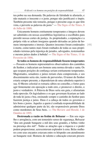 O álcool e os homens em posições de responsabilidade   47

teu pobre na sua demanda. De palavras de falsidade te afastarás, e
não matarás o inocente e o justo, porque não justiﬁcarei o ímpio.
Também presente não tomarás, porque o presente cega os que têm
vista, e perverte as palavras do justo.” — The Signs of the Times, 8
de Julho de 1880.
    Unicamente homens estritamente temperantes e íntegros devem
ser admitidos em nossas assembléias legislativas e escolhidos para
presidir nossas cortes de justiça. As propriedades, a reputação e a
própria vida se acham inseguras quando deixadas ao juízo de ho-
mens intemperantes e imorais. Quantos inocentes foram condenados [48]
à morte, como tantos mais foram roubados de todas as suas propri-
edades terrenas pela injustiça de jurados, advogados, testemunhas
e mesmo juízes dados à bebida! — The Signs of the Times, 11 de
Fevereiro de 1886.
    Se todos os homens de responsabilidade fossem temperantes
— Fossem os homens representativos observadores dos caminhos
do Senhor, e indicariam aos homens uma norma elevada e santa. Os
que ocupam posições de conﬁança seriam estritamente temperantes.
Magistrados, senadores e juízes teriam clara compreensão, e seu
discernimento seria são, isento de perversões. O temor do Senhor
estaria sempre presente, e dependeriam de uma sabedoria superior à
sua. O Mestre celestial os tornaria sábios no conselho, e fortes para
agir ﬁrmemente em oposição a todo erro, e promover o direito, o
justo e verdadeiro. A Palavra de Deus seria seu guia, e afastariam
toda opressão. Os legisladores e os que governam ﬁcariam ao lado
de toda lei justa e boa, ensinando sempre o caminho do Senhor para
fazerem justiça e juízo. Deus é a cabeça de todos os governos e
leis bons e justos. Aqueles a quem é conﬁada responsabilidade de
administrar qualquer parte da lei, são responsáveis perante Deus
como mordomos de Seus bens. — The Review and Herald, 1 de
Outubro de 1895.
    Destronada a razão no festim de Belsazar — Em seu orgu-
lho e arrogância, com um temerário senso de segurança, Belsazar
“deu um grande banquete a mil dos seus grandes, e bebeu vinho
na presença dos mil”. Todas as atrações que a riqueza e o poder
podem proporcionar, acrescentavam esplendor à cena. Belas mulhe-
res com seus encantos estavam entre os hóspedes em atendimento
ao banquete real. Homens de talento e educação estavam presen-
 