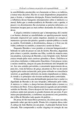 O álcool e os homens em posições de responsabilidade   49

às sensibilidades amortecidas ver claramente os fatos e os indícios,
e tomar retas decisões. Ela fez os mais dispendiosos preparativos
para o festim, e voluptuosa dissipação. Estava familiarizada com
a inﬂuência desses banquetes intemperantes sobre o intelecto e a
moral. Sabia que a condescendência de Herodes com o apetite, o
prazer e os divertimentos lhe excitariam as paixões inferiores, e o
tornariam incapaz para as mais nobres demandas do esforço e do
dever.
     A alegria contrária à natureza que a intemperança dá à mente
e ao humor, diminui as sensibilidades ao aperfeiçoamento moral,
tornando impossível aos santos impulsos atuarem no coração, e
manterem o governo das paixões, quando a opinião pública e a moda
as sustêm. Festividades e divertimentos, danças e o livre uso do
vinho, embotam os sentidos, e removem o temor de Deus. ...
     Enquanto Herodes e seus grandes se estavam banqueteando e
bebendo no salão do prazer ou sala do festim, Herodias, degradada
pelo crime e a paixão, mandou sua ﬁlha, vestida da maneira mais
encantadora, à presença de Herodes e seus hóspedes reais. Salomé
estava ornada pelas mais custosas grinaldas e ﬂores. Enfeitava-se
com jóias cintilantes e iridescentes braceletes. Com poucas vestes
e menos modéstia, dançou ela para divertimento dos hóspedes do
rei. Aos seus sentidos pervertidos, o encantador aparecimento dessa,
para eles, visão de beleza e de graça, encantou-os. Em vez de serem
regidos pela razão esclarecida, pelo gosto reﬁnado ou consciência
sensível, as qualidades inferiores da mente empunharam as rédeas.
A virtude e os princípios não tiveram nenhum poder controlador.
     O falso encanto da cena deslumbrante pareceu tirar a razão e a
dignidade de Herodes e de seus hóspedes, inﬂamados pelo vinho.
A música e o vinho e a dança haviam afastado deles o temor e a [51]
reverência de Deus. Coisa alguma parecia sagrada aos pervertidos
sentidos de Herodes. Estava desejoso de fazer uma ostentação que o
exaltasse ainda mais perante os grandes homens de seu reino. E pro-
meteu precipitadamente, e conﬁrmou sua promessa com juramento,
dar à ﬁlha de Herodias tudo quanto ela pedisse. ...
     De posse de tão maravilhosa promessa, ela correu para sua mãe,
querendo saber que devia pedir. Pronta foi a resposta dessa mãe:
A cabeça de João Batista em um prato. A princípio Salomé ﬁcou
chocada. Não compreendia a oculta vingança no coração de sua
 