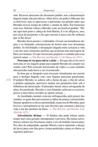50                            Temperança

     mãe. Recusou apresentar tão desumano pedido; mas a determinação
     daquela ímpia mãe prevaleceu. Além disso, ela pediu à ﬁlha que não
     se detivesse, mas se apressasse a apresentar sua petição antes que
     Herodes tivesse tempo de reﬂetir, e mudar de idéia. Em harmonia
     com isso, Salomé voltou a Herodes com seu horrível pedido: “Dá-
     me aqui num prato a cabeça de João Batista. E o rei aﬂigiu-se, mas,
     por causa do juramento, e dos que estavam à mesa com ele, ordenou
     que se lhe desse.”
         Herodes ﬁcou pasmo e confundido. Cessou sua tumultuosa ale-
     gria, e os hóspedes estremeceram de horror ante esse desumano
     pedido. As frivolidades e dissipações daquela noite custaram a vida
     a um dos mais eminentes profetas que já deram uma mensagem de
     Deus aos homens. O copo intoxicante preparou o caminho para esse
     terrível crime. — The Review and Herald, 11 de Março de 1873.
         Nem uma só voz para salvar a João — Por que não se fez ouvir
     nem uma só voz naquele grupo para impedir Herodes de cumprir seu
     estulto voto? Eles estavam intoxicados de vinho, e a seus sentidos
     obscurecidos nada havia a ser reverenciado.
         Se bem que os hóspedes reais tivessem virtualmente um convite
     para o desligar daquele voto, suas línguas pareciam paralisadas.
[52] O próprio Herodes se achava sob a ilusão de que, a ﬁm de salvar
     a própria reputação, precisava manter um juramento feito sob a
     inﬂuência da intoxicação. O princípio moral, única salvaguarda da
     alma, foi paralisado. Herodes e seus hóspedes achavam-se escravos,
     presos à mais baixa servidão ao apetite animal. ...
         As faculdades mentais estavam enfraquecidas pelo prazer dos
     sentidos, os quais lhes perverteram as idéias de justiça e misericórdia.
     Satanás apoderou-se dessa oportunidade, na pessoa de Herodias, para
     levá-los a precipitarem-se em suas decisões que custaram a preciosa
     vida a um dos profetas de Deus. — The Review and Herald, 8 de
     Abril de 1873.
         Advertências divinas — O Senhor não pode tolerar muito
     tempo mais uma geração intemperante e perversa. Há muitas adver-
     tências solenes nas Escrituras contra o uso de bebidas intoxicantes.
     Nos dias da antiguidade, quando Moisés estava repetindo o desejo
     de Jeová para com Seu povo, foram proferidas contra os ébrios as
     seguintes palavras:
 
