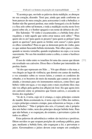 O álcool e os homens em posições de responsabilidade   51

    “E aconteça que, ouvindo as palavras desta maldição, se abençoe
no seu coração, dizendo: Terei paz, ainda que ande conforme ao
bom parecer do meu coração, para acrescentar à sede a bebedice; o
Senhor não lhe quererá perdoar, mas então fumegará a ira do Senhor
e o Seu zelo sobre tal homem, e toda a maldição escrita neste livro
jazerá sobre ele, e o Senhor apagará o seu nome de debaixo do céu.”
    Diz Salomão: “O vinho é escarnecedor, e a bebida forte alvo-
roçadora; e todo aquele que neles errar nunca será sábio.” “Para
quem são os ais? para quem os pesares? para quem as pelejas? para
quem as queixas? para quem as feridas sem causa? e para quem
os olhos vermelhos? Para os que se demoram perto do vinho, para
os que andam buscando bebida misturada. Não olhes para o vinho,
quando se mostra vermelho, quando resplandece no copo, e se escoa
suavemente. No seu ﬁm morderá como a cobra, e como o basilisco
picará.”
    O uso do vinho entre os israelitas foi uma das causas que deram [53]
em resultado seu cativeiro. Disse-lhes o Senhor por intermédio do
profeta Amós:
    “Ai dos que repousam em Sião. ... Vós que dilatais o dia mau, e
vos chegais ao lugar de violência; que dormis em camas de marﬁm,
e vos estendeis sobre os vossos leitos, e comeis os cordeiros do
rebanho, e os bezerros do meio da manada; que cantais ao som do
alaúde, e inventais para vós instrumentos músicos, como Davi; que
bebeis vinho em taças, e vos ungis com o mais excelente óleo; mas
não vos aﬂigis pela quebra [ou aﬂição] de José. Eis que agora ireis
em cativeiro entre os primeiros que forem cativos, e cessarão os
festins dos regalados.”
    “Ai de ti, ó terra, cujo rei é criança, e cujos príncipes comem
de manhã. Bem-aventurada tu, ó terra cujo rei é ﬁlho dos nobres,
e cujos príncipes comem a tempo, para refazerem as forças, e não
para bebedice.” “Não é próprio dos reis, ó Lemuel, não é próprio
dos reis beber vinho, nem dos príncipes desejar bebida forte. Para
que não bebam, e se esqueçam, do estatuto, e pervertam o juízo de
todos os aﬂitos.”
    Estas palavras de advertência e ordem são incisivas e positivas.
Dêem ouvidos os que ocupam posições de conﬁança pública, para
que, mediante a bebida forte, não esqueçam a lei, e pervertam o
juízo. Governadores e juízes devem estar sempre em condições
 