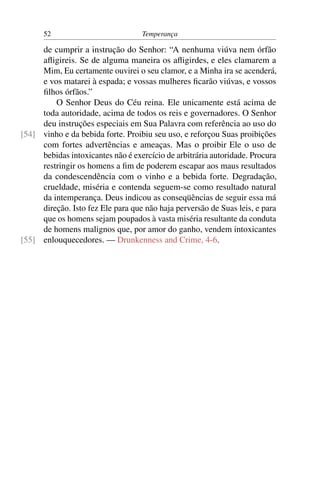 52                           Temperança

     de cumprir a instrução do Senhor: “A nenhuma viúva nem órfão
     aﬂigireis. Se de alguma maneira os aﬂigirdes, e eles clamarem a
     Mim, Eu certamente ouvirei o seu clamor, e a Minha ira se acenderá,
     e vos matarei à espada; e vossas mulheres ﬁcarão viúvas, e vossos
     ﬁlhos órfãos.”
         O Senhor Deus do Céu reina. Ele unicamente está acima de
     toda autoridade, acima de todos os reis e governadores. O Senhor
     deu instruções especiais em Sua Palavra com referência ao uso do
[54] vinho e da bebida forte. Proibiu seu uso, e reforçou Suas proibições
     com fortes advertências e ameaças. Mas o proibir Ele o uso de
     bebidas intoxicantes não é exercício de arbitrária autoridade. Procura
     restringir os homens a ﬁm de poderem escapar aos maus resultados
     da condescendência com o vinho e a bebida forte. Degradação,
     crueldade, miséria e contenda seguem-se como resultado natural
     da intemperança. Deus indicou as conseqüências de seguir essa má
     direção. Isto fez Ele para que não haja perversão de Suas leis, e para
     que os homens sejam poupados à vasta miséria resultante da conduta
     de homens malignos que, por amor do ganho, vendem intoxicantes
[55] enlouquecedores. — Drunkenness and Crime, 4-6.
 