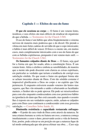 Capítulo 1 — Efeitos do uso do fumo

         O que ele ocasiona ao corpo — O fumo é um veneno lento,
     insidioso, e seus efeitos são mais difíceis de erradicar do organismo
     do que a bebida. — Testimonies for the Church 3:569.
         O uso do fumo é um hábito que afeta freqüentemente o sistema
     nervoso de maneira mais poderosa que o do álcool. Ele prende a
     vítima em mais fortes cadeias de servidão do que o copo intoxicante;
     o hábito é mais difícil de vencer. O físico e a mente são, em muitos
     casos, mais completamente intoxicados com o uso do fumo do que
     com as bebidas espirituosas, porquanto é um veneno mais sutil. —
     Testimonies for the Church 3:562.
         Os fumantes culpados diante de Deus — O fumo, seja qual
     for a forma em que for usado, afeta a constituição física. É um
     veneno lento. Afeta o cérebro e embota as sensibilidades, de maneira
     que a mente não pode discernir com clareza as coisas espirituais,
     em particular as verdades que teriam a tendência de corrigir essa
     satisfação sórdida. Os que usam o fumo em qualquer forma não
     se acham inocentes diante de Deus. Com tão sórdido costume é
     impossível gloriﬁcarem a Deus no corpo e no espírito que Lhe
     pertencem. E enquanto estiverem usando venenos tão lentos mas
     seguros, que lhes vão minando a saúde e rebaixando as faculdades
     mentais, o Senhor não os pode aprovar. Ele pode ser misericordioso
     para com eles enquanto condescendem com esse pernicioso hábito
     na ignorância do dano que lhes está causando, mas quando o assunto
     lhes é exposto em seu verdadeiro aspecto, então, acham-se culpados
     para com Deus caso continuem a condescender com essa grosseira
[56] satisfação. — Conselhos Sobre Saúde, 81.
         Diminuída resistência e capacidade restaurada enfraque-
     cida — O poder de cura vindo de Deus corre através da natureza. Se
     uma criatura humana se corta ou fratura um osso, a natureza começa
     imediatamente a curar o dano, preservando assim a vida do homem.
     Este, porém, pode colocar-se em posição em que a natureza ﬁque de
     tal modo embaraçada que não possa efetuar sua obra. ... Caso seja
                                      54
 