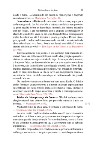 Efeitos do uso do fumo                    55

usado o fumo, ... é diminuído em maior ou menor grau o poder de
cura da natureza. — Medicina e Salvação, 11.
    Semeadura e colheita — Lembrem-se velhos e moços que, para
cada transgressão das leis da vida, a natureza emitirá o seu protesto.
A pena recairá sobre as faculdades mentais, da mesma maneira
que nas físicas. E ela não termina com o culpado desperdiçador. O
efeito de seus delitos vêem-se em seus descendentes, e assim passam
males hereditários, até à terceira e quarta gerações. Pensai nisso,
pais, quando condescendeis com o uso do narcótico amortecedor da
alma e do cérebro — o fumo. Aonde vos levará esse hábito? A quem
afetará ele além de vós? — The Signs of the Times, 6 de Dezembro
de 1910.
    Entre as crianças e os jovens, o uso do fumo está operando in-
dizível dano. As práticas contrárias à saúde, das gerações passadas,
afetam as crianças e a juventude de hoje. A incapacidade mental,
a fraqueza física, os descontrolados nervos e os apetites contrários
à natureza, são transmitidos como legado de pais aos ﬁlhos. E as
mesmas práticas, continuadas pelos ﬁlhos, vão crescendo e perpetu-
ando os maus resultados. A isto se deve, em não pequena escala, a
decadência física, mental e moral que se está tornando tão grande
causa de alarme.
    Os meninos começam a fumar em bem tenra idade. O hábito
assim formado, quando o corpo e a mente se acham especialmente
susceptíveis aos seus efeitos, mina a resistência física, impede o
desenvolvimento do corpo, entorpece a mente e corrompe a moral.
— A Ciência do Bom Viver, 328, 329.
    Inícios da intemperança do fumo — Não há nenhuma soli-
citação natural para com o fumo por parte da natureza, a não ser
herdada. — Manuscrito 9, 1893.                                         [57]
    Mediante o uso de chá e café, é formada a solicitação do fumo.
— Testimonies for the Church 3:563.
    A carne muito condimentada e o chá e o café, que certas mães
estimulam os ﬁlhos a usar, preparam o caminho para eles experi-
mentarem grande desejo de mais fortes estimulantes, como o fumo.
O uso do fumo estimula por sua vez o desejo para com as bebidas
espirituosas. — Testimonies for the Church 3:488.
    Comidas preparadas com condimentos e especiarias inﬂamam o
estômago, corrompem o sangue e preparam o caminho para estimu-
 