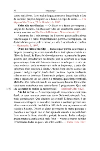 56                            Temperança

     lantes mais fortes. Isto suscita fraqueza nervosa, impaciência e falta
     de domínio próprio. Seguem-se o fumo e o copo de vinho. — The
     Signs of the Times, 27 de Outubro de 1887.
         Vidas são sacriﬁcadas — O álcool e o fumo corrompem o
     sangue dos homens, e milhares de vidas são anualmente sacriﬁcadas
     a esses venenos. — The Health Reformer, Novembro de 1871.
         A natureza faz o máximo que lhe é possível para expelir a droga
     venenosa que é o fumo; freqüentemente, porém, é sobrepujada. Ela
     desiste da luta para expelir o intruso, e a vida é sacriﬁcada no conﬂito.
     — Manuscrito 3, 1897.
         O uso do fumo é suicídio — Deus requer pureza de coração, e
     limpeza pessoal agora, como quando deu as instruções especiais aos
     ﬁlhos de Israel. Se Deus foi tão exigente em recomendar limpeza
     àqueles que jornadeavam no deserto, que se achavam ao ar livre
     quase o tempo todo, não demandará menos de nós que vivemos em
     casas cobertas, onde se observam mais as impurezas, e estas têm
     inﬂuência mais contrária à saúde. O fumo é um veneno da mais en-
     ganosa e maligna espécie, tendo efeito excitante, depois paralisante
     sobre os nervos do corpo. É tanto mais perigoso quanto seus efeitos
     sobre o organismo são tão lentos e, a princípio, quase imperceptíveis.
     Multidões têm caído vítimas de sua venenosa inﬂuência. Eles se têm
     certamente matado por esse veneno lento. E perguntamos: Qual será
[58] seu despertar na manhã da ressurreição? — Spiritual Gifts 4:128.
         Não há defesa — A intemperança de toda espécie está pren-
     dendo os seres humanos como num torno. Os intoxicados pelo fumo
     estão aumentando. Que diremos deste mal? É desasseado; é um
     narcótico; entorpece os sentidos; encadeia a vontade; prende suas
     vítimas na escravidão dos hábitos difíceis de vencer; tem como ad-
     vogado a Satanás. Destrói as claras percepções da mente para que o
     pecado e a corrupção não se distingam da verdade e da santidade.
     Esse anseio de fumo destrói o próprio fumante. Induz a desejar
     ardentemente alguma coisa mais forte — vinhos e outras bebidas
     fermentadas, todas as quais, são intoxicantes. — Carta 102a, 1897.
 