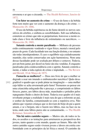 58                           Temperança

     envenena o ar que o circunda. — The Health Reformer, Janeiro de
     1872.
          Um fator no aumento do crime — O uso do fumo e da bebida
     forte tem muito que ver com o aumento da doença e do crime. —
     Manuscrito 29, 1886.
          O uso da bebida espirituosa ou do fumo destrói os nervos sen-
     sitivos do cérebro, e embota as sensibilidades. Sob sua inﬂuência,
     cometem-se crimes que não se perpetrariam, houvesse a mente es-
     tado clara e livre da inﬂuência de estimulantes ou narcóticos. —
     Manuscrito 38, 1905.
          Satanás controla a mente paralisada — Milhares de pessoas
     estão continuamente vendendo o vigor físico, mental e moral pelo
     prazer do gosto. Cada faculdade tem sua função distinta, e no entanto
     são todas interdependentes. E caso o equilíbrio seja cuidadosamente
     mantido, elas serão conservadas em ação harmoniosa. Nem uma
     dessas faculdades pode ser avaliada por dólares e centavos. Todavia,
     por um bom jantar, por álcool ou fumo são elas vendidas. E enquanto
     paralisadas pela condescendência com o apetite, Satanás controla a
     mente, e induz a toda espécie de crime e impiedade. — The Review
     and Herald, 18 de Março de 1875.
          Fumarão as mulheres? — Deus nos livre de que a mulher se
     degrade a usar um imundo e embrutecedor narcótico! Quão desa-
[60] gradável o quadro que se pode pintar na imaginação — uma mulher
     cujo hálito se acha envenenado pelo fumo! Trememos ao pensar em
     uma criancinha enlaçando-lhe o pescoço, e comprimindo os lábios
     frescos, puros, aos lábios dessa mãe, manchados e poluídos pelos
     repugnantes ﬂuido e cheiro do fumo. Todavia esse quadro só é mais
     revoltante porque a realidade é mais rara do que a referente ao pai,
     o senhor da família, contaminando-se com a repulsiva erva. Não
     admira que vejamos crianças que se desviam do beijo do pai a quem
     amam, e se o beijam, não o fazem nos lábios, mas na face ou na
     testa, onde seus lábios puros não se contaminarão. — The Health
     Reformer, Setembro de 1877.
          Não há outro caminho seguro — Muitos são, de todos os la-
     dos, os assaltos e as tentações para arruinarem as perspectivas dos
     jovens, tanto quanto a este mundo, quanto ao futuro. Mas não há
     outro caminho seguro senão viverem jovens e idosos em estrita con-
     formidade com os princípios da lei física e moral. O caminho da
 