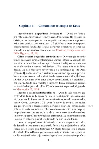 Capítulo 3 — Contaminar o templo de Deus

    Inconveniente, dispendioso, desasseado — O uso do fumo é
um hábito inconveniente, dispendioso, desasseado. Os ensinos de
Cristo, apontando a pureza, a abnegação e a temperança, reprovam
todos essa prática contaminadora. ... É gloriﬁcar a Deus enfraquecer
o homem suas faculdades físicas, perturbar o cérebro e sujeitar sua
vontade a esse veneno narcótico? — Christian Temperance and
Bible Hygiene, 17, 18.
    Olhar através de janelas embaçadas — O jovem que se acos-
tumou ao uso do fumo, contaminou o homem inteiro. A vontade não
mais tem a prontidão e a força que o faziam ﬁdedigno e de valor an-
tes de ele aceitar o veneno do inimigo. ... Sua mente não necessitava
decair. Ele não precisava haver perdido a inspiração que de Deus
provém. Quando, todavia, o instrumento humano opera em perfeita
harmonia com o destruidor, debilitando nervos e músculos, ﬂuidos e
sólidos de toda a estrutura humana, está embotando o maquinismo
por intermédio do qual trabalha o intelecto. Está embaciando as jane-
las através das quais ele olha. Vê tudo sob um aspecto desﬁgurado.
— Manuscrito 17, 1898.
    Incenso a sua majestade satânica — Quando vejo homens que
pretendem fruir as bênçãos da inteira santiﬁcação, ao passo que
são escravos do fumo, cuspindo e contaminando tudo ao seu redor,
penso: Como pareceria o Céu com fumantes lá dentro? Os lábios
que proferissem o precioso nome de Cristo estariam contaminados [63]
pela saliva do fumo, o hálito poluído com o mau cheiro, e as próprias
roupas internas contaminadas; a alma que amasse esse desasseio e
fruísse essa atmosfera envenenada estaria por sua vez contaminada.
Haveria no exterior o sinal testiﬁcando do que ia por dentro.
    Homens que professam piedade oferecem seu corpo sobre o altar
de Satanás, e queimam o incenso do fumo a sua majestade satânica.
Parece acaso severa esta declaração? A oferta deve ser feita a alguma
divindade. Como Deus é puro e santo e não aceitará coisa alguma de
caráter contaminador, rejeita esse dispendioso, desasseado e profano
                              61
 