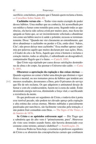 62                           Temperança

     sacrifício; concluímos, portanto que é Satanás quem reclama a honra.
     — Conselhos Sobre Saúde, 83.
         Cachimbo versus céu — Tenho visto muito exemplo do poder
     desses hábitos. Uma mulher que eu conhecia, foi aconselhada por
     seu médico a fumar como remédio para asma. Segundo todas as apa-
     rências, ela havia sido zelosa cristã por muitos anos, mas ﬁcou tão
     apegada ao fumo que, ao ser insistentemente solicitada a abandonar
     isto como um hábito nocivo à saúde e poluidor, recusou-se terminan-
     temente. Disse: “Quando me vier claramente ao entendimento, que
     devo abandonar o cachimbo ou perder o Céu, então direi ‘Adeus,
     Céu’; não posso deixar meu cachimbo.” Essa mulher apenas expri-
     miu por palavras aquilo que muitos declaram por suas ações. Deus,
     o Criador do céu e da Terra, Aquele que criou o homem e reclama o
     coração inteiro, todas as afeições, é subordinado ao desagradável,
     contaminador ﬂagelo que é o fumo. — Carta 8, 1893.
         Que Cristo seja rejeitado por causa dessas satisfações destruido-
     ras da alma e do corpo, faz pasmar o Universo não caído. — Carta
     8, 1893.
         Obscurece a apreciação da expiação e das coisas eternas —
     Quando seguimos no comer e beber uma direção que diminui o vigor
     físico e mental, ou nos tornamos presa de hábitos que tendem aos
[64] mesmos resultados, desonramos a Deus, pois O privamos do serviço
     que Ele de nós reclama. Os que adquirem o antinatural desejo de
     fumar e com ele condescendem, fazem-no à custa da saúde. Estão
     destruindo energia nervosa, diminuindo a força vital, e sacriﬁcando
     a resistência da mente.
         Os que professam ser seguidores de Cristo, e todavia têm à porta
     esse terrível pecado, não podem ter elevado apreço pela expiação
     e alta estima das coisas eternas. Mentes nubladas e parcialmente
     paralisadas por narcóticos, são facilmente vencidas pela tentação, e
     não podem fruir comunhão com Deus. — The Signs of the Times, 6
     de Janeiro de 1876.
         Se Cristo e os apóstolos estivessem aqui — Diz Tiago que
     a sabedoria que do alto vem é “primeiramente, pura”. Houvesse
     ele visto seus irmãos usando fumo, não haveria denunciado esse
     costume como terreno, animal e diabólico? — Santiﬁcação, 24.
         Estivesse Pedro na Terra hoje, e exortaria os professos seguidores
     de Cristo a se absterem das concupiscências carnais que combatem
 