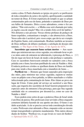 Contaminar o templo de Deus              63

contra a alma. E Paulo chamaria as igrejas em geral a se puriﬁcarem
de toda a imundície da carne e do espírito, aperfeiçoando a santidade
no temor de Deus. E Cristo expulsaria do templo os que se acham
contaminados pelo uso do fumo, poluindo o santuário de Deus por
seu hálito de fumantes. Diria a esses adoradores, como o fez aos
judeus: “Não está escrito — a Minha casa será chamada por todas
as nações casa de oração? Mas vós a tendes feito covil de ladrões.”
Nós diríamos a tais pessoas: Vossas ofertas profanas de pedaços de
fumo expelidos, contaminam o templo, e são aborrecíveis a Deus.
Vosso culto não é aceitável, pois vosso corpo, que devia ser o templo
do Espírito Santo, está contaminado. Roubais também ao tesouro
de Deus milhares de dólares mediante a satisfação de desejos não
naturais. — The Signs of the Times, 13 de Agosto de 1874.
    Sacerdotes que usassem fumo seriam mortos — Aos sacer-
dotes que ministravam nas coisas sagradas, era ordenado lavar os pés
e as mãos antes de entrarem no tabernáculo, à presença de Deus, a [65]
ﬁm de rogar em favor de Israel, de modo a não profanar o santuário.
Caso os sacerdotes houvessem entrado no santuário com a boca
poluída com o fumo, haveriam partilhado da sorte de Nadabe e Abiú.
E todavia professos cristãos se ajoelham diante de Deus em família
para orar, tendo a boca manchada com a imundície do fumo. ...
    Puriﬁcai-vos — Homens que foram separados pela imposição
das mãos, para ministrar nas coisas sagradas, erguem-se muitas
vezes no púlpito com a boca poluída, os lábios manchados e o hálito
infeccionado pela contaminação do fumo. Eles falam ao povo em
lugar de Cristo. Como pode tal serviço ser aceitável a um Deus
santo, que requeria dos sacerdotes de Israel fazerem preparativos tão
especiais antes de entrarem à Sua presença, para que Sua sagrada
santidade não os consumisse por desonrá-Lo, como no caso de
Nadabe e Abiú?
    Esses podem estar certos de que o poderoso Deus de Israel ainda
é um Deus de pureza. Eles professam estar servindo a Deus enquanto
cometem idolatria fazendo de seu apetite um deus. O fumo é seu
ídolo acariciado. A ele se precisa curvar toda consideração elevada
e santa. Professam estar adorando a Deus, enquanto estão ao mesmo
tempo transgredindo o primeiro mandamento. Têm outros deuses
diante do Senhor. “Puriﬁcai-vos, os que levais os vasos do Senhor.”
— Spiritual Gifts 4:127, 128.
 