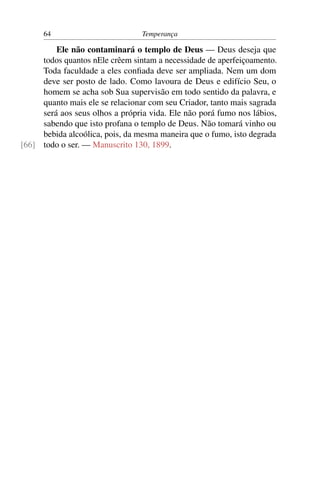 64                         Temperança

         Ele não contaminará o templo de Deus — Deus deseja que
     todos quantos nEle crêem sintam a necessidade de aperfeiçoamento.
     Toda faculdade a eles conﬁada deve ser ampliada. Nem um dom
     deve ser posto de lado. Como lavoura de Deus e edifício Seu, o
     homem se acha sob Sua supervisão em todo sentido da palavra, e
     quanto mais ele se relacionar com seu Criador, tanto mais sagrada
     será aos seus olhos a própria vida. Ele não porá fumo nos lábios,
     sabendo que isto profana o templo de Deus. Não tomará vinho ou
     bebida alcoólica, pois, da mesma maneira que o fumo, isto degrada
[66] todo o ser. — Manuscrito 130, 1899.
 