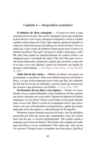 Capítulo 4 — Desperdício econômico

    O dinheiro de Deus esbanjado — O amor do fumo é uma
concupiscência em luta. São assim esbanjados meios que ajudariam
na boa obra de vestir os nus, alimentar os famintos e enviar a verdade
a pobres almas longe de Cristo. Que registro aparecerá quando as
contas da vida forem postas em balanço nos livros de Deus! Ver-se-á
então que vastas somas de dinheiro foram gastas para o fumo e as
bebidas alcoólicas! Para quê? Assegurar a saúde e prolongar a vida?
Oh, não! Para ajudar no aperfeiçoamento do caráter cristão e na
adaptação para a sociedade dos anjos? Oh, não! Mas para servir a
um desejo depravado, antinatural, daquilo que envenena e mata não
só ao que o usa, mas àqueles a quem ele transmite seu legado de
doença e imbecilidade. — The Signs of the Times, 27 de Outubro
de 1887.
    Todos hão de dar contas — Milhões de dólares são gastos em
estimulantes e narcóticos. Todo esse dinheiro pertence de direito a
Deus, e os que assim empregam mal os bens que lhes são conﬁados
por Ele hão de um dia ser chamados a prestar contas da maneira por
que usaram o que pertencia a seu Senhor. — Carta 243a, 1905.
    Os fumantes devem olhar a seu registro — Tendes vós consi-
derado vossas responsabilidades como mordomos de Deus quanto
aos meios colocados em vossas mãos? Quanto do dinheiro do Senhor
empregais vós em fumo? Somai o que tendes assim gasto durante
toda a vossa vida. Qual é o termo de comparação entre o que consu-
mistes com esta contaminadora concupiscência e aquilo que tendes
dado para alívio dos pobres e a disseminação do Evangelho?
    Nenhuma criatura humana necessita de fumo, mas há multidões
perecendo por falta dos meios que, empregados como são, fazem
mais mal do que se fossem desperdiçados. Não tendes estado a
empregar mal os bens do Senhor? Não tendes sido culpados de roubo
para com Deus e vossos semelhantes? Não sabeis que “não sois de
vós mesmos? Porque fostes comprados por bom preço; gloriﬁcai

                                 65
 