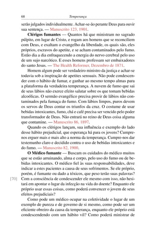 68                           Temperança

     serão julgados individualmente. Achar-se-ão perante Deus para ouvir
     sua sentença. — Manuscrito 123, 1901.
         Clérigos fumantes — Quantos há que ministram no sagrado
     púlpito, em lugar de Cristo, e rogam aos homens que se reconciliem
     com Deus, e exaltam o evangelho da liberdade, os quais são, eles
     próprios, escravos do apetite, e se acham contaminados pelo fumo.
     Estão dia a dia enfraquecendo a energia do nervo cerebral pelo uso
     de um sujo narcótico. E esses homens professam ser embaixadores
     do santo Jesus. — The Health Reformer, Dezembro de 1871.
         Homem algum pode ser verdadeiro ministro da justiça e achar-se
     todavia sob a inspiração de apetites sensuais. Não pode condescen-
     der com o hábito de fumar, e ganhar ao mesmo tempo almas para
     a plataforma da verdadeira temperança. A nuvem de fumo que sai
     de seus lábios não exerce efeito salutar sobre os que tomam bebidas
     alcoólicas. O sermão evangélico precisa provir de lábios não con-
     taminados pela fumaça do fumo. Com lábios limpos, puros devem
     os servos de Deus contar os triunfos da cruz. O costume de usar
     bebidas intoxicantes, fumo, chá e café precisa ser vencido pelo poder
     transformador de Deus. Não entrará no reino de Deus coisa alguma
     que contamine. — Manuscrito 86, 1897.
         Quando os clérigos lançam, sua inﬂuência e exemplo do lado
     desse hábito prejudicial, que esperança há para os jovens? Cumpre-
     nos erguer mais e mais alto a norma da temperança. Cumpre-nos dar
     testemunho claro e decidido contra o uso de bebidas intoxicantes e
     do fumo. — Manuscrito 82, 1900.
         O Médico fumante — Buscam os cuidados do médico muitos
     que se estão arruinando, alma e corpo, pelo uso do fumo ou de be-
     bidas intoxicantes. O médico ﬁel às suas responsabilidades, deve
     indicar a estes pacientes a causa de seus sofrimentos. Se ele próprio,
     porém, é fumante ou dado a tóxicos, que peso terão suas palavras?
[70] Com a consciência de condescender ele mesmo com isso, não hesi-
     tará em apontar o lugar da infecção na vida do doente? Enquanto ele
     próprio usar essas coisas, como poderá convencer o jovem de seus
     efeitos prejudiciais?
         Como pode um médico ocupar na coletividade o lugar de um
     exemplo de pureza e de governo de si mesmo, como pode ser um
     eﬁciente obreiro da causa da temperança, enquanto ele próprio está
     condescendendo com um hábito vil? Como poderá ministrar de
 