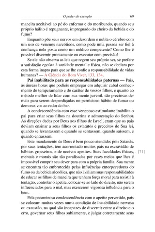 O poder do exemplo                     69

maneira aceitável ao pé do enfermo e do moribundo, quando seu
próprio hálito é repugnante, impregnado do cheiro da bebida e do
fumo?
    Enquanto põe seus nervos em desordem e nubla o cérebro com
um uso de venenos narcóticos, como pode uma pessoa ser ﬁel à
conﬁança nele posta como um médico competente? Como lhe é
possível discernir prontamente ou executar com precisão!
    Se ele não observa as leis que regem seu próprio ser, se prefere
a satisfação egoísta à sanidade mental e física, não se declara por
esta forma inapto para que se lhe conﬁe a responsabilidade de vidas
humanas? — A Ciência do Bom Viver, 133, 134.
    Pai inabilitado para as responsabilidades paternas — Pais,
as áureas horas que podíeis empregar em adquirir cabal conheci-
mento do temperamento e do caráter de vossos ﬁlhos, e quanto ao
método melhor de lidar com sua mente juvenil, são preciosas de-
mais para serem desperdiçadas no pernicioso hábito de fumar ou
demorar-vos ao redor do bar.
    A condescendência com esse venenoso estimulante inabilita o
pai para criar seus ﬁlhos na doutrina e admoestação do Senhor.
As direções dadas por Deus aos ﬁlhos de Israel, eram que os pais
deviam ensinar a seus ﬁlhos os estatutos e preceitos de Sua lei,
quando se levantassem e quando se sentassem, quando saíssem, e
quando entrassem.
    Este mandamento de Deus é bem pouco atendido; pois Satanás,
por suas tentações, tem acorrentado muitos pais na escravidão de
hábitos grosseiros, e de nocivos apetites. Suas faculdades físicas, [71]
mentais e morais são tão paralisadas por esses meios que lhes é
impossível cumprir seu dever para com a própria família. Sua mente
se encontra tão embrutecida pelas inﬂuências entorpecedoras do
fumo ou da bebida alcoólica, que não avaliam suas responsabilidades
de educar os ﬁlhos de maneira que tenham força moral para resistir à
tentação, controlar o apetite, colocar-se ao lado do direito, não serem
inﬂuenciados para o mal, mas exercerem vigorosa inﬂuência para o
bem.
    Pela pecaminosa condescendência com o apetite pervertido, pais
se colocam muitas vezes numa condição de instabilidade nervosa
ou exaustão, na qual são incapazes de discernir entre o direito e o
erro, governar seus ﬁlhos sabiamente, e julgar corretamente seus
 