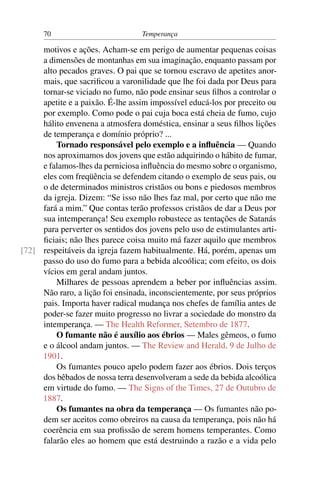 70                          Temperança

     motivos e ações. Acham-se em perigo de aumentar pequenas coisas
     a dimensões de montanhas em sua imaginação, enquanto passam por
     alto pecados graves. O pai que se tornou escravo de apetites anor-
     mais, que sacriﬁcou a varonilidade que lhe foi dada por Deus para
     tornar-se viciado no fumo, não pode ensinar seus ﬁlhos a controlar o
     apetite e a paixão. É-lhe assim impossível educá-los por preceito ou
     por exemplo. Como pode o pai cuja boca está cheia de fumo, cujo
     hálito envenena a atmosfera doméstica, ensinar a seus ﬁlhos lições
     de temperança e domínio próprio? ...
         Tornado responsável pelo exemplo e a inﬂuência — Quando
     nos aproximamos dos jovens que estão adquirindo o hábito de fumar,
     e falamos-lhes da perniciosa inﬂuência do mesmo sobre o organismo,
     eles com freqüência se defendem citando o exemplo de seus pais, ou
     o de determinados ministros cristãos ou bons e piedosos membros
     da igreja. Dizem: “Se isso não lhes faz mal, por certo que não me
     fará a mim.” Que contas terão professos cristãos de dar a Deus por
     sua intemperança! Seu exemplo robustece as tentações de Satanás
     para perverter os sentidos dos jovens pelo uso de estimulantes arti-
     ﬁciais; não lhes parece coisa muito má fazer aquilo que membros
[72] respeitáveis da igreja fazem habitualmente. Há, porém, apenas um
     passo do uso do fumo para a bebida alcoólica; com efeito, os dois
     vícios em geral andam juntos.
         Milhares de pessoas aprendem a beber por inﬂuências assim.
     Não raro, a lição foi ensinada, inconscientemente, por seus próprios
     pais. Importa haver radical mudança nos chefes de família antes de
     poder-se fazer muito progresso no livrar a sociedade do monstro da
     intemperança. — The Health Reformer, Setembro de 1877.
         O fumante não é auxílio aos ébrios — Males gêmeos, o fumo
     e o álcool andam juntos. — The Review and Herald, 9 de Julho de
     1901.
         Os fumantes pouco apelo podem fazer aos ébrios. Dois terços
     dos bêbados de nossa terra desenvolveram a sede da bebida alcoólica
     em virtude do fumo. — The Signs of the Times, 27 de Outubro de
     1887.
         Os fumantes na obra da temperança — Os fumantes não po-
     dem ser aceitos como obreiros na causa da temperança, pois não há
     coerência em sua proﬁssão de serem homens temperantes. Como
     falarão eles ao homem que está destruindo a razão e a vida pelo
 