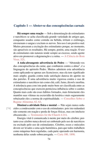 Capítulo 1 — Abster-se das concupiscências carnais

         Há sempre uma reação — Sob a denominação de estimulantes
     e narcóticos se acha classiﬁcada grande variedade de artigos que,
     conquanto usados como comida ou bebida, irritam o estômago,
     envenenam o sangue e excitam os nervos. Seu uso é um positivo mal.
     Muitos procuram a excitação dos estimulantes porque, no momento,
     são aprazíveis os resultados. Há sempre, porém, uma reação. O uso
     de estimulantes não naturais tende sempre ao excesso, sendo agente
     ativo em promover a degeneração e a ruína. — A Ciência do Bom
     Viver, 325.
         A toda-abrangente advertência de Pedro — “Abstende-vos
     das concupiscências da carne, que combatem contra a alma”, é a
     linguagem do apóstolo Pedro. Muitos admitem esta advertência
     como aplicando-se apenas aos licenciosos; mas ela tem signiﬁcado
     mais amplo; guarda contra toda satisfação danosa do apetite ou
     das paixões. É uma advertência muito vigorosa contra o uso de
     estimulantes e narcóticos tais como chá, café, fumo, álcool e morﬁna.
     A tolerância para com isto pode muito bem ser classiﬁcada entre as
     concupiscências que exercem perniciosa inﬂuência sobre o caráter.
     Quanto mais cedo são esses hábitos formados, mais ﬁrmemente eles
     mantêm suas vítimas na escravidão da luxúria e mais seguramente
     rebaixarão eles a norma de espiritualidade. — Conselhos Sobre o
     Regime Alimentar, 62, 63.
         Diminui a atividade física e mental — Não sejais nunca sedu-
[74] zidos a condescender com o uso de estimulantes: pois isto redundará
     não somente em reação e perda de forças físicas, mas em intelecto
     obscurecido. — Testimonies for the Church 4:214.
         Energia vital é comunicada à mente por meio do cérebro; por-
     tanto esse cérebro nunca deverá ser embotado pelo uso de narcóticos
     ou excitado pelo uso de estimulantes. Cérebro, ossos e músculos
     devem ser levados a uma ação harmônica, para que todos trabalhem
     como máquinas bem reguladas, cada parte operando em harmonia,
     nenhuma delas sendo sobrecarregada. — Carta 100, 1898.
                                      74
 