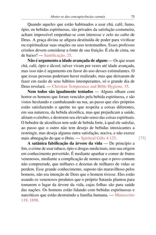 Abster-se das concupiscências carnais            75

    Quando aqueles que estão habituados a usar chá, café, fumo,
ópio, ou bebidas espirituosas, são privados da satisfação costumeira,
acham impossível empenhar-se com interesse e zelo no culto de
Deus. A graça divina se aﬁgura destituída de poder para viviﬁcar
ou espiritualizar suas orações ou seus testemunhos. Esses professos
cristãos devem considerar a fonte de sua fruição. É ela de cima, ou
de baixo? — Santiﬁcação, 25.
    Não é argumento a idade avançada de alguns — Os que usam
chá, café, ópio e álcool, talvez vivam por vezes até idade avançada,
mas isso não é argumento em favor do uso desses estimulantes. O
que essas pessoas poderiam haver realizado, mas que deixaram de
fazer em razão de seus hábitos intemperantes, só o grande dia de
Deus revelará. — Christian Temperance and Bible Hygiene, 35.
    Nem todos são igualmente tentados — Alguns olham com
horror os homens que foram vencidos pela bebida espirituosa, e são
vistos hesitando e cambaleando na rua, ao passo que eles próprios
estão satisfazendo o apetite no que respeita a coisas diferentes,
em sua natureza, da bebida alcoólica, mas que prejudicam a saúde,
afetam o cérebro, e destroem seu elevado senso das coisas espirituais.
O bebedor de alcoólicos tem sede de bebida forte, à qual ele satisfaz,
ao passo que o outro não tem desejo de bebidas intoxicantes a
restringir, mas deseja alguma outra satisfação, nociva, e não exerce
mais abnegação do que o ébrio. — Spiritual Gifts 4:125.                [75]
    A satânica falsiﬁcação da árvore da vida — De princípio a
ﬁm, o crime de usar tabaco, ópio e drogas medicinais, tem sua origem
em conhecimento pervertido. É mediante apanhar e comer de frutos
venenosos, mediante a complicação de nomes que o povo comum
não compreende, que milhares e dezenas de milhares de vidas se
perdem. Esse grande conhecimento, suposto tão maravilhoso pelos
homens, não era intenção de Deus que o homem tivesse. Eles estão
usando os venenosos produtos que o próprio Satanás plantou para
tomarem o lugar da árvore da vida, cujas folhas são para saúde
das nações. Os homens estão lidando com bebidas espirituosas e
narcóticos que estão destruindo a família humana. — Manuscrito
119, 1898.
 