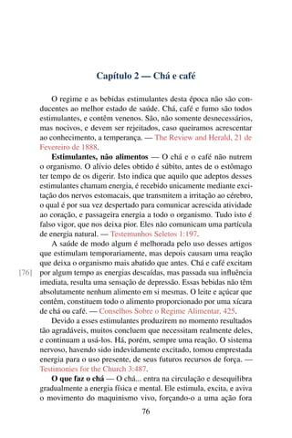 Capítulo 2 — Chá e café

         O regime e as bebidas estimulantes desta época não são con-
     ducentes ao melhor estado de saúde. Chá, café e fumo são todos
     estimulantes, e contêm venenos. São, não somente desnecessários,
     mas nocivos, e devem ser rejeitados, caso queiramos acrescentar
     ao conhecimento, a temperança. — The Review and Herald, 21 de
     Fevereiro de 1888.
         Estimulantes, não alimentos — O chá e o café não nutrem
     o organismo. O alívio deles obtido é súbito, antes de o estômago
     ter tempo de os digerir. Isto indica que aquilo que adeptos desses
     estimulantes chamam energia, é recebido unicamente mediante exci-
     tação dos nervos estomacais, que transmitem a irritação ao cérebro,
     o qual é por sua vez despertado para comunicar acrescida atividade
     ao coração, e passageira energia a todo o organismo. Tudo isto é
     falso vigor, que nos deixa pior. Eles não comunicam uma partícula
     de energia natural. — Testemunhos Seletos 1:197.
         A saúde de modo algum é melhorada pelo uso desses artigos
     que estimulam temporariamente, mas depois causam uma reação
     que deixa o organismo mais abatido que antes. Chá e café excitam
[76] por algum tempo as energias descaídas, mas passada sua inﬂuência
     imediata, resulta uma sensação de depressão. Essas bebidas não têm
     absolutamente nenhum alimento em si mesmas. O leite e açúcar que
     contêm, constituem todo o alimento proporcionado por uma xícara
     de chá ou café. — Conselhos Sobre o Regime Alimentar, 425.
         Devido a esses estimulantes produzirem no momento resultados
     tão agradáveis, muitos concluem que necessitam realmente deles,
     e continuam a usá-los. Há, porém, sempre uma reação. O sistema
     nervoso, havendo sido indevidamente excitado, tomou emprestada
     energia para o uso presente, de seus futuros recursos de força. —
     Testimonies for the Church 3:487.
         O que faz o chá — O chá... entra na circulação e desequilibra
     gradualmente a energia física e mental. Ele estimula, excita, e aviva
     o movimento do maquinismo vivo, forçando-o a uma ação fora
                                      76
 