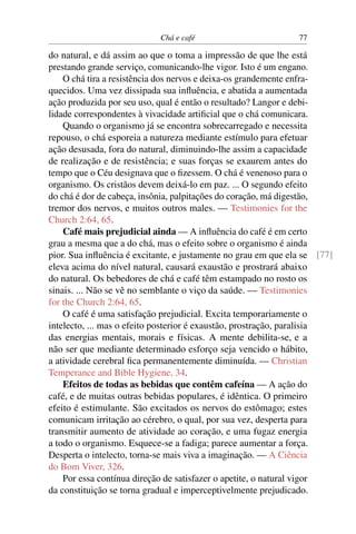 Chá e café                         77

do natural, e dá assim ao que o toma a impressão de que lhe está
prestando grande serviço, comunicando-lhe vigor. Isto é um engano.
    O chá tira a resistência dos nervos e deixa-os grandemente enfra-
quecidos. Uma vez dissipada sua inﬂuência, e abatida a aumentada
ação produzida por seu uso, qual é então o resultado? Langor e debi-
lidade correspondentes à vivacidade artiﬁcial que o chá comunicara.
    Quando o organismo já se encontra sobrecarregado e necessita
repouso, o chá esporeia a natureza mediante estímulo para efetuar
ação desusada, fora do natural, diminuindo-lhe assim a capacidade
de realização e de resistência; e suas forças se exaurem antes do
tempo que o Céu designava que o ﬁzessem. O chá é venenoso para o
organismo. Os cristãos devem deixá-lo em paz. ... O segundo efeito
do chá é dor de cabeça, insônia, palpitações do coração, má digestão,
tremor dos nervos, e muitos outros males. — Testimonies for the
Church 2:64, 65.
    Café mais prejudicial ainda — A inﬂuência do café é em certo
grau a mesma que a do chá, mas o efeito sobre o organismo é ainda
pior. Sua inﬂuência é excitante, e justamente no grau em que ela se [77]
eleva acima do nível natural, causará exaustão e prostrará abaixo
do natural. Os bebedores de chá e café têm estampado no rosto os
sinais. ... Não se vê no semblante o viço da saúde. — Testimonies
for the Church 2:64, 65.
    O café é uma satisfação prejudicial. Excita temporariamente o
intelecto, ... mas o efeito posterior é exaustão, prostração, paralisia
das energias mentais, morais e físicas. A mente debilita-se, e a
não ser que mediante determinado esforço seja vencido o hábito,
a atividade cerebral ﬁca permanentemente diminuída. — Christian
Temperance and Bible Hygiene, 34.
    Efeitos de todas as bebidas que contêm cafeína — A ação do
café, e de muitas outras bebidas populares, é idêntica. O primeiro
efeito é estimulante. São excitados os nervos do estômago; estes
comunicam irritação ao cérebro, o qual, por sua vez, desperta para
transmitir aumento de atividade ao coração, e uma fugaz energia
a todo o organismo. Esquece-se a fadiga; parece aumentar a força.
Desperta o intelecto, torna-se mais viva a imaginação. — A Ciência
do Bom Viver, 326.
    Por essa contínua direção de satisfazer o apetite, o natural vigor
da constituição se torna gradual e imperceptivelmente prejudicado.
 