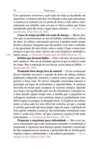 78                           Temperança

     Caso queiramos conservar a ação sadia de todas as faculdades do
     organismo, a natureza não deve ser forçada a uma ação antinatural.
     A natureza se manterá em seu posto de dever, e fará sábia e eﬁci-
     entemente seu trabalho, uma vez que os falsos esteios que foram
     introduzidos para lhe tomar o lugar sejam retirados. — The Review
     and Herald, 19 de Abril de 1887.
         Causa de tempo perdido em razão de doença — Muitas pes-
     soas que se acostumaram ao uso de bebidas estimulantes, sofrem
     de dores de cabeça e prostração nervosa, e perdem muito tempo
     devido a doenças. Imaginam que não podem viver sem o estímulo,
     e são ignorantes de seus efeitos sobre a saúde. O que o torna mais
     perigoso é que seus maus efeitos são com freqüência atribuídos a
[78] outras causas. — Christian Temperance and Bible Hygiene, 35.
         Bebidas que formam hábito — Chá e café nem são necessários
     nem saudáveis. Não são de utilidade alguma no que se refere à saúde
     do corpo. Mas a repetição no uso dessas coisas torna-se hábito. —
     Manuscrito 86, 1897.
         Produzido forte desejo fora do natural — O uso continuado
     desses irritantes nervosos é seguido de dores de cabeça, insônia,
     palpitação, indigestão, tremores, e muitos outros males; pois eles
     gastam a força vital. Os nervos fatigados necessitam repouso e
     quietação em lugar de estimulantes e superatividade. A natureza
     necessita de tempo para recuperar as exaustas energias. Quando
     suas forças são aguilhoadas pelo uso de estimulantes, conseguir-se-
     á mais durante algum tempo; mas, à medida que o organismo se
     enfraquece mediante o uso contínuo, torna-se gradualmente mais
     difícil erguer as energias ao desejado nível. A exigência de estimu-
     lantes se torna cada vez mais difícil de controlar, até que a vontade
     é vencida, parecendo não haver poder capaz de negar a satisfação do
     forte apetite contrário à natureza. São reclamados estimulantes mais
     fortes e ainda mais fortes, até que a natureza exausta já não pode
     corresponder. — A Ciência do Bom Viver, 326, 327.
         Preparam o organismo para enfermidade — São esses no-
     civos estimulantes que estão certamente minando a constituição e
     preparando o organismo para doenças agudas mediante o desarranjo
     do ﬁno maquinismo da natureza, e demolindo-lhe as fortiﬁcações
     erigidas contra a enfermidade e a decadência prematura. — Testi-
     monies for the Church 1:548, 549.
 