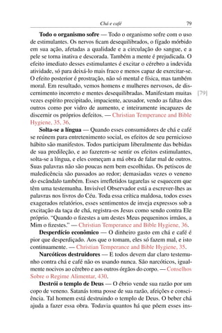 Chá e café                       79

    Todo o organismo sofre — Todo o organismo sofre com o uso
de estimulantes. Os nervos ﬁcam desequilibrados, o fígado mórbido
em sua ação, afetadas a qualidade e a circulação do sangue, e a
pele se torna inativa e descorada. Também a mente é prejudicada. O
efeito imediato desses estimulantes é excitar o cérebro a indevida
atividade, só para deixá-lo mais fraco e menos capaz de exercitar-se.
O efeito posterior é prostração, não só mental e física, mas também
moral. Em resultado, vemos homens e mulheres nervosos, de dis-
cernimento incorreto e mentes desequilibradas. Manifestam muitas [79]
vezes espírito precipitado, impaciente, acusador, vendo as faltas dos
outros como por vidro de aumento, e inteiramente incapazes de
discernir os próprios defeitos. — Christian Temperance and Bible
Hygiene, 35, 36.
    Solta-se a língua — Quando esses consumidores de chá e café
se reúnem para entretenimento social, os efeitos de seu pernicioso
hábito são manifestos. Todos participam liberalmente das bebidas
de sua predileção, e ao fazerem-se sentir os efeitos estimulantes,
solta-se a língua, e eles começam a má obra de falar mal de outros.
Suas palavras não são poucas nem bem escolhidas. Os petiscos de
maledicência são passados ao redor; demasiadas vezes o veneno
do escândalo também. Esses irreﬂetidos tagarelas se esquecem que
têm uma testemunha. Invisível Observador está a escrever-lhes as
palavras nos livros do Céu. Toda essa crítica maldosa, todos esses
exagerados relatórios, esses sentimentos de inveja expressos sob a
excitação da taça de chá, registra-os Jesus como sendo contra Ele
próprio. “Quando o ﬁzestes a um destes Meus pequeninos irmãos, a
Mim o ﬁzestes.” — Christian Temperance and Bible Hygiene, 36.
    Desperdício econômico — O dinheiro gasto em chá e café é
pior que desperdiçado. Aos que o tomam, eles só fazem mal, e isto
continuamente. — Christian Temperance and Bible Hygiene, 35.
    Narcóticos destruidores — E todos devem dar claro testemu-
nho contra chá e café não os usando nunca. São narcóticos, igual-
mente nocivos ao cérebro e aos outros órgãos do corpo. — Conselhos
Sobre o Regime Alimentar, 430.
    Destrói o templo de Deus — O ébrio vende sua razão por um
copo de veneno. Satanás toma posse de sua razão, afeições e consci-
ência. Tal homem está destruindo o templo de Deus. O beber chá
ajuda a fazer essa obra. Todavia quantos há que põem esses ins-
 