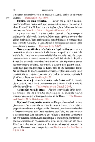 80                           Temperança

     trumentos destrutivos em sua mesa, sufocando assim os atributos
[80] divinos. — Manuscrito 130, 1899.
         Inimigos da vida espiritual — Tomar chá e café é pecado,
     condescendência prejudicial, que, como outros males, causa dano à
     alma. Esses diletos ídolos criam excitação, ação mórbida do sistema
     nervoso. — Conselhos Sobre o Regime Alimentar, 425.
         Aqueles que satisfazem um apetite pervertido, fazem-no para
     prejuízo da saúde e do intelecto. Não sabem apreciar o valor das
     coisas espirituais. Têm embotadas as sensibilidades, e o pecado não
     parece muito maligno, e a verdade não é considerada de maior valor
     que o tesouro terreno. — Spiritual Gifts 4:129.
         Menos susceptíveis à inﬂuência do Espírito Santo — A um
     consumidor de estimulantes, tudo parece insípido sem a querida
     satisfação. Isto amortece as sensibilidades naturais tanto do corpo
     como da mente e torna-o menos susceptível à inﬂuência do Espírito
     Santo. Na ausência do estimulante habitual, ele experimenta uma
     sede de corpo e de alma, não quanto à justiça, não quanto à santi-
     dade, não quanto à presença de Deus, mas de seu acariciado ídolo.
     Na satisfação de nocivas concupiscências, cristãos professos estão
     diariamente enfraquecendo suas faculdades, tornando impossível
     gloriﬁcar a Deus. — Santiﬁcação, 25.
         Fomenta desejo de estimulantes mais fortes — Pelo uso do
     chá e do café, suscita-se o desejo do fumo, e este estimula a sede de
     bebidas alcoólicas. — Testimonies for the Church 3:563.
         Alguns têm voltado atrás — Alguns têm voltado atrás e con-
     descendido com chá e café. Os que violam as leis da saúde ﬁcarão
     mentalmente cegos e transgredirão a lei de Deus. — The Review
     and Herald, 21 de Outubro de 1884.
         O povo de Deus precisa vencer — Os que têm recebido instru-
     ções acerca dos males do uso de alimentos cárneos, chá e café, e
     preparos suculentos e indigestos de alimentos, e estão determinados
     a fazer um concerto com Deus mediante sacrifício, não continuarão
     a condescender com seu apetite em relação a alimento que sabem
[81] ser prejudicial à saúde. Deus requer que o apetite seja puriﬁcado, e
     exerça-se abnegação relativamente a essas coisas que não são boas.
     Esta é uma obra que necessita ser feita antes de o povo comparecer
     perante Ele como um povo perfeito. — Testimonies for the Church
     9:153, 154.
 