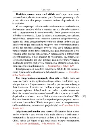 Chá e café                        81

     Decidida perseverança trará vitória — Os que usam esses
venenos lentos, da mesma maneira que o fumante, pensam que não
podem viver sem eles, porque se sentem muito mal quando não têm
esses ídolos.
     O motivo por que sofrem ao deixar de usar esses estimulantes,
é o haverem estado a violar a natureza em sua obra de conservar
todo o organismo em harmonia e saúde. Essas pessoas serão per-
turbadas com tonturas, dores de cabeça, embotamento, nervosismo,
irritabilidade. Sentem como se fossem sofrer um colapso nervoso, e
alguns não têm a coragem de perseverar em abster-se deles até que
a natureza de que abusaram se recupere, mas recorrem novamente
ao uso das mesmas satisfações nocivas. Não dão à natureza tempo
para recuperar-se dos danos sofridos, mas para momentâneo alívio
voltam a estas nocivas satisfações. A natureza está a enfraquecer-
se continuamente, e mais incapaz de restauração. Se, porém, eles
forem determinados em seus esforços para perseverar e vencer, a
maltratada natureza em breve se recomporá e efetuará sabiamente e
bem sua obra sem estimulantes. — Spiritual Gifts 4:128, 129.
     Em alguns casos é tão difícil romper esse hábito do chá e do café
como é para o ébrio abandonar a bebida intoxicante. — Conselhos
Sobre Saúde, 442.
     Um compromisso abrangendo chá e café — Todos esses irri-
tantes nervosos estão esgotando as forças vitais; e o desassossego,
a impaciência, a fraqueza mental causados por nervos em franga-
lhos, tornam-se elementos em conﬂito, sempre operando contra o
progresso espiritual. Subordinarão os cristãos o apetite ao controle
da razão, ou continuarão sua condescendência porque se sentem tão
deprimidos sem isso, como os ébrios sem o seu estimulante? Não [82]
despertarão os defensores da reforma pró-temperança quanto a essas
coisas nocivas também? E não abrangerá o voto ou compromisso o
café e o chá como estimulantes prejudiciais? — Conselhos Sobre
Saúde, 442.
     Alguns necessitam dar esse passo — Esperamos levar nossos
irmãos e irmãs a uma norma ainda mais elevada, a assinarem o
compromisso de abster-se do café de Java e da erva que provém da
China. Vemos que alguns há que precisam dar esse passo na reforma.
— The Review and Herald, 19 de Abril de 1887.
 