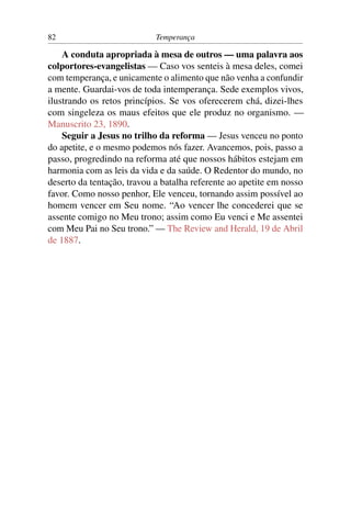 82                          Temperança

    A conduta apropriada à mesa de outros — uma palavra aos
colportores-evangelistas — Caso vos senteis à mesa deles, comei
com temperança, e unicamente o alimento que não venha a confundir
a mente. Guardai-vos de toda intemperança. Sede exemplos vivos,
ilustrando os retos princípios. Se vos oferecerem chá, dizei-lhes
com singeleza os maus efeitos que ele produz no organismo. —
Manuscrito 23, 1890.
    Seguir a Jesus no trilho da reforma — Jesus venceu no ponto
do apetite, e o mesmo podemos nós fazer. Avancemos, pois, passo a
passo, progredindo na reforma até que nossos hábitos estejam em
harmonia com as leis da vida e da saúde. O Redentor do mundo, no
deserto da tentação, travou a batalha referente ao apetite em nosso
favor. Como nosso penhor, Ele venceu, tornando assim possível ao
homem vencer em Seu nome. “Ao vencer lhe concederei que se
assente comigo no Meu trono; assim como Eu venci e Me assentei
com Meu Pai no Seu trono.” — The Review and Herald, 19 de Abril
de 1887.
 
