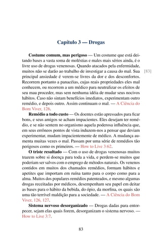 Capítulo 3 — Drogas

    Costume comum, mas perigoso — Um costume que está dei-
tando bases a vasta soma de moléstias e males mais sérios ainda, é o
livre uso de drogas venenosas. Quando atacados pela enfermidade,
muitos não se darão ao trabalho de investigar a causa do mal. Sua [83]
principal ansiedade é verem-se livres da dor e dos desconfortos.
Recorrem portanto a panacéias, cujas reais propriedades eles mal
conhecem, ou recorrem a um médico para neutralizar os efeitos de
seu mau proceder, mas sem nenhuma idéia de mudar seus nocivos
hábitos. Caso não sintam benefícios imediatos, experimentam outro
remédio, e depois outro. Assim continuam o mal. — A Ciência do
Bom Viver, 126.
    Remédio a todo custo — Os doentes estão apressados para ﬁcar
bons, e seus amigos se acham impacientes. Eles desejam ter remé-
dio, e se não sentem no organismo aquela poderosa inﬂuência que,
em seus errôneos pontos de vista induzem-nos a pensar que deviam
experimentar, mudam impacientemente de médico. A mudança au-
menta muitas vezes o mal. Passam por uma série de remédios tão
perigosos como os primeiros. — How to Live 3:62.
    O triste resultado — Com o uso de drogas venenosas muitos
trazem sobre si doença para toda a vida, e perdem-se muitos que
poderiam ser salvos com o emprego de métodos naturais. Os venenos
contidos em muitos dos chamados remédios, formam hábitos e
apetites que importam em ruína tanto para o corpo como para a
alma. Muitos dos populares remédios patenteados, e mesmo algumas
drogas receitadas por médicos, desempenham seu papel em deitar
as bases para o hábito da bebida, do ópio, da morﬁna, os quais são
uma tão terrível maldição para a sociedade. — A Ciência do Bom
Viver, 126, 127.
    Sistema nervoso desorganizado — Drogas dadas para entor-
pecer, sejam elas quais forem, desorganizam o sistema nervoso. —
How to Live 3:7.

                              83
 