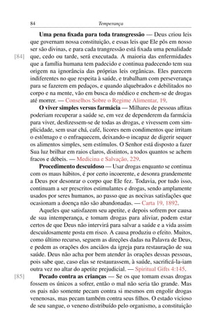 84                          Temperança

         Uma pena ﬁxada para toda transgressão — Deus criou leis
     que governam nossa constituição, e essas leis que Ele pôs em nosso
     ser são divinas, e para cada trangressão está ﬁxada uma penalidade
[84] que, cedo ou tarde, será executada. A maioria das enfermidades
     que a família humana tem padecido e continua padecendo tem sua
     origem na ignorância das próprias leis orgânicas. Eles parecem
     indiferentes no que respeita à saúde, e trabalham com perseverança
     para se fazerem em pedaços, e quando alquebrados e debilitados no
     corpo e na mente, vão em busca do médico e enchem-se de drogas
     até morrer. — Conselhos Sobre o Regime Alimentar, 19.
         O viver simples versus farmácia — Milhares de pessoas aﬂitas
     poderiam recuperar a saúde se, em vez de dependerem da farmácia
     para viver, desﬁzessem-se de todas as drogas, e vivessem com sim-
     plicidade, sem usar chá, café, licores nem condimentos que irritam
     o estômago e o enfraquecem, deixando-o incapaz de digerir sequer
     os alimentos simples, sem estímulos. O Senhor está disposto a fazer
     Sua luz brilhar em raios claros, distintos, a todos quantos se achem
     fracos e débeis. — Medicina e Salvação, 229.
         Procedimento descuidoso — Usar drogas enquanto se continua
     com os maus hábitos, é por certo incoerente, e desonra grandemente
     a Deus por desonrar o corpo que Ele fez. Todavia, por tudo isso,
     continuam a ser prescritos estimulantes e drogas, sendo amplamente
     usados por seres humanos, ao passo que as nocivas satisfações que
     ocasionam a doença não são abandonadas. — Carta 19, 1892.
         Aqueles que satisfazem seu apetite, e depois sofrem por causa
     de sua intemperança, e tomam drogas para aliviar, podem estar
     certos de que Deus não intervirá para salvar a saúde e a vida assim
     descuidosamente posta em risco. A causa produziu o efeito. Muitos,
     como último recurso, seguem as direções dadas na Palavra de Deus,
     e pedem as orações dos anciãos da igreja para restauração de sua
     saúde. Deus não acha por bem atender às orações dessas pessoas,
     pois sabe que, caso elas se restaurassem, à saúde, sacriﬁcá-la-iam
     outra vez no altar do apetite prejudicial. — Spiritual Gifts 4:145.
[85]     Pecado contra as crianças — Se os que tomam essas drogas
     fossem os únicos a sofrer, então o mal não seria tão grande. Mas
     os pais não somente pecam contra si mesmos em engolir drogas
     venenosas, mas pecam também contra seus ﬁlhos. O estado vicioso
     de seu sangue, o veneno distribuído pelo organismo, a constituição
 