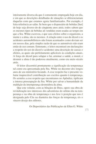 inteiramente diversa da que é comumente empregada hoje em dia,
e em que as descrições detalhadas de situações se diferenciariam
daquelas com que estamos agora familiarizados. Por exemplo, é
feita referência ao salão. Se bem que o dispensário de bebidas [bar]
de hoje seja diverso do de cinqüenta anos atrás, todos sabem que
os mesmos tipos de bebidas ali vendidas eram usadas ao tempo em
que a Sra. White escreveu, e que seus efeitos sobre o organismo, a
mente e a alma, são os mesmos. A relação entre o uso do álcool e os
acidentes automobilísticos não foram acentuados como deviam ser
em nossos dias, pela simples razão de que os automóveis não eram
então de uso comum. Entretanto, o leitor encontrará em declarações
a respeito do uso do álcool e acidentes uma descrição de causas e
efeitos, as quais são perfeitamente aplicáveis às condições atuais.
A força do álcool para solapar o lar, arruinar a saúde, a moral, e
destruir a alma é tão poderosa atualmente, como era meio século
atrás.
    O leitor discernirá prontamente a signiﬁcação da temperança
tal como era apresentada pela Sra. White no decorrer dos longos
anos de seu ministério fecundo. A esse respeito faz o presente vo-
lume inapreciável contribuição aos escritos quanto à temperança.
Os sermões a esse respeito que encontramos no Apêndice, tipiﬁcam
a intensa preocupação da Sra. White por salvar a humanidade da
maldição da intemperança destruidora da alma.
    Que este volume, com as bênçãos de Deus, opere sua obra de
revitalização nos interesses dos adventistas do sétimo dia na tem-
perança e na obra de temperança e nos leve à posição que nos é
designada pelo Céu na dianteira das forças da temperança, eis o
sincero desejo dos editores.

               Os Depositários das Publicações de Ellen G. White
                                                                       [7]
 