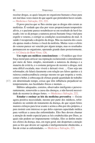 86                           Temperança

     receitar drogas, as quais lançam no organismo humano a base para
     um mal duas vezes maior do que aquele que pretendem haver curado.
     — Medicina e Salvação, 221, 222.
         O povo precisa que se lhes ensine que as drogas não curam as
     moléstias. É verdade que elas por vezes proporcionam temporário
     alívio, e o paciente parece restabelecer-se em resultado de havê-las
     usado; isto se dá porque a natureza possui bastante força vital para
     expelir o veneno, e corrigir as condições ocasionadoras do mal. A
     saúde é recuperada a despeito da droga. Mas na maioria dos casos
     ela apenas muda a forma e o local da moléstia. Muitas vezes o efeito
     do veneno parece ser vencido por algum tempo, mas os resultados
     permanecem no organismo, operando grande dano posteriormente.
     — A Ciência do Bom Viver, 126.
         Um repto aos médicos conscienciosos — O médico que tiver
     força moral para arriscar sua reputação esclarecendo o entendimento
     por meio de fatos simples, mostrando a natureza da doença e a
     maneira de evitá-la, e o costume perigoso de recorrer a drogas, terá
     uma difícil escalada, mas viverá e deixará viver. ... Caso seja um
     reformador, ele falará claramente com relação aos falsos apetites e à
     ruinosa condescendência consigo mesmo no que respeita a vestir,
     comer e beber, à sobrecarga de efetuar grande quantidade de trabalho
[87] em determinado tempo, coisas que têm inﬂuência prejudicial no
     temperamento, nas faculdades físicas e mentais. ...
         Hábitos adequados, corretos, observados inteligente e perseve-
     rantemente, removerão a causa das doenças, e não haverá necessi-
     dade de recorrer às drogas fortes. — Medicina e Salvação, 222.
         Estudar e ensinar as leis da medicina preventiva — Existe
     agora positiva necessidade, mesmo por parte dos médicos, refor-
     madores no sentido do tratamento da doença, de que sejam feitos
     maiores esforços para levar avante e acima a obra por eles próprios, e
     para instruir com interesse os que deles esperam capacidade médica
     para veriﬁcar a causa das enfermidades. Eles lhes devem chamar
     a atenção de modo especial para as leis estabelecidas por Deus, as
     quais não podem ser impunemente violadas. Eles se detêm muito
     nos efeitos da doença, mas, em regra geral, não despertam a atenção
     para as leis que devem ser sagrada e inteligentemente obedecidas, a
     ﬁm de evitar as enfermidades. — Medicina e Salvação, 223.
 