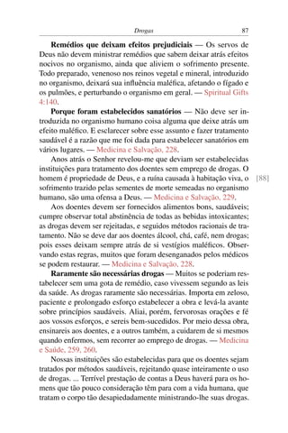 Drogas                           87

    Remédios que deixam efeitos prejudiciais — Os servos de
Deus não devem ministrar remédios que sabem deixar atrás efeitos
nocivos no organismo, ainda que aliviem o sofrimento presente.
Todo preparado, venenoso nos reinos vegetal e mineral, introduzido
no organismo, deixará sua inﬂuência maléﬁca, afetando o fígado e
os pulmões, e perturbando o organismo em geral. — Spiritual Gifts
4:140.
    Porque foram estabelecidos sanatórios — Não deve ser in-
troduzida no organismo humano coisa alguma que deixe atrás um
efeito maléﬁco. E esclarecer sobre esse assunto e fazer tratamento
saudável é a razão que me foi dada para estabelecer sanatórios em
vários lugares. — Medicina e Salvação, 228.
    Anos atrás o Senhor revelou-me que deviam ser estabelecidas
instituições para tratamento dos doentes sem emprego de drogas. O
homem é propriedade de Deus, e a ruína causada à habitação viva, o [88]
sofrimento trazido pelas sementes de morte semeadas no organismo
humano, são uma ofensa a Deus. — Medicina e Salvação, 229.
    Aos doentes devem ser fornecidos alimentos bons, saudáveis;
cumpre observar total abstinência de todas as bebidas intoxicantes;
as drogas devem ser rejeitadas, e seguidos métodos racionais de tra-
tamento. Não se deve dar aos doentes álcool, chá, café, nem drogas;
pois esses deixam sempre atrás de si vestígios maléﬁcos. Obser-
vando estas regras, muitos que foram desenganados pelos médicos
se podem restaurar. — Medicina e Salvação, 228.
    Raramente são necessárias drogas — Muitos se poderiam res-
tabelecer sem uma gota de remédio, caso vivessem segundo as leis
da saúde. As drogas raramente são necessárias. Importa em zeloso,
paciente e prolongado esforço estabelecer a obra e levá-la avante
sobre princípios saudáveis. Aliai, porém, fervorosas orações e fé
aos vossos esforços, e sereis bem-sucedidos. Por meio dessa obra,
ensinareis aos doentes, e a outros também, a cuidarem de si mesmos
quando enfermos, sem recorrer ao emprego de drogas. — Medicina
e Saúde, 259, 260.
    Nossas instituições são estabelecidas para que os doentes sejam
tratados por métodos saudáveis, rejeitando quase inteiramente o uso
de drogas. ... Terrível prestação de contas a Deus haverá para os ho-
mens que tão pouco consideração têm para com a vida humana, que
tratam o corpo tão desapiedadamente ministrando-lhe suas drogas.
 