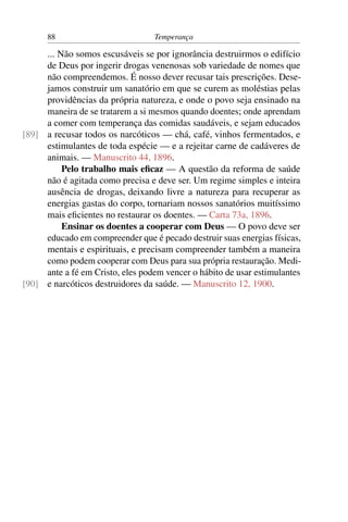 88                          Temperança

     ... Não somos escusáveis se por ignorância destruirmos o edifício
     de Deus por ingerir drogas venenosas sob variedade de nomes que
     não compreendemos. É nosso dever recusar tais prescrições. Dese-
     jamos construir um sanatório em que se curem as moléstias pelas
     providências da própria natureza, e onde o povo seja ensinado na
     maneira de se tratarem a si mesmos quando doentes; onde aprendam
     a comer com temperança das comidas saudáveis, e sejam educados
[89] a recusar todos os narcóticos — chá, café, vinhos fermentados, e
     estimulantes de toda espécie — e a rejeitar carne de cadáveres de
     animais. — Manuscrito 44, 1896.
          Pelo trabalho mais eﬁcaz — A questão da reforma de saúde
     não é agitada como precisa e deve ser. Um regime simples e inteira
     ausência de drogas, deixando livre a natureza para recuperar as
     energias gastas do corpo, tornariam nossos sanatórios muitíssimo
     mais eﬁcientes no restaurar os doentes. — Carta 73a, 1896.
          Ensinar os doentes a cooperar com Deus — O povo deve ser
     educado em compreender que é pecado destruir suas energias físicas,
     mentais e espirituais, e precisam compreender também a maneira
     como podem cooperar com Deus para sua própria restauração. Medi-
     ante a fé em Cristo, eles podem vencer o hábito de usar estimulantes
[90] e narcóticos destruidores da saúde. — Manuscrito 12, 1900.
 