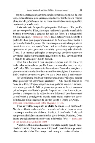 Importância de estritos hábitos de temperança   91

— constituía repreensão à extravagância e ostentação do povo de seus
dias, especialmente dos sacerdotes judaicos. Também seu regime
alimentar, de gafanhotos e mel silvestre constituía censura à gulodice
dominante por toda parte.
    A obra de João fora predita pelo profeta Malaquias: “Eis que Eu
vos envio o profeta Elias, antes que venha o dia grande e terrível do
Senhor; e converterá o coração dos pais aos ﬁlhos, e o coração dos
ﬁlhos a seus pais.” Malaquias 4:5, 6. João Batista veio no espírito e
poder de Elias, para preparar o caminho do Senhor, e fazer voltar o
povo à sabedoria dos justos. Ele era um representante dos que vivem
nos últimos dias, aos quais Deus conﬁou verdades sagradas para
apresentar ao povo, preparar o caminho para a segunda vinda de
Cristo. E os mesmos princípios de temperança que João observava
devem ser seguidos por aqueles que, em nossos dias, devem advertir
o mundo da vinda do Filho do homem.
    Deus fez o homem à Sua imagem, e espera que ele conserve
inalteradas as faculdades que lhe foram comunicadas para o serviço
do Criador. Não devemos então dar ouvidos a Suas admoestações, e
procurar manter toda faculdade na melhor condição a ﬁm de servi-
Lo? O melhor que nos seja possível dar a Deus ainda é muito fraco.
    Por que há tanta miséria no mundo atualmente? É acaso porque
Deus goste de ver sofrer Suas criaturas? — Oh, não! É porque os [92]
homens se têm enfraquecido por meio de práticas imorais. Lamenta-
mos a transgressão de Adão, e parece que pensamos haverem nossos
primeiros pais manifestado grande fraqueza em ceder à tentação; se,
porém, a transgressão de Adão fosse o único mal que tivéssemos
de enfrentar, a condição do mundo seria muito melhor do que é.
Tem havido uma sucessão de quedas desde o tempo de Adão. —
Christian Temperance and Bible Hygiene, 37-39.
    Uma advertência quanto ao efeito do vinho — A história de
Nadabe e Abiú é dada também como advertência ao homem, mos-
trando que o efeito do vinho no intelecto é confundir. E ele terá
sempre essa inﬂuência na mente dos que o bebem. Portanto, Deus
proíbe explicitamente o uso do vinho e da bebida forte. — The Signs
of the Times, 8 de Julho de 1880.
    Nadabe e Abiú nunca haveriam cometido aquele pecado fatal,
não houvessem eles primeiro se intoxicado parcialmente pelo uso
abundante do vinho. Eles compreenderam que o mais cuidadoso e
 