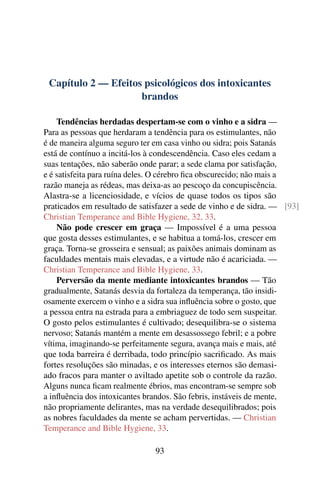 Capítulo 2 — Efeitos psicológicos dos intoxicantes
                     brandos

    Tendências herdadas despertam-se com o vinho e a sidra —
Para as pessoas que herdaram a tendência para os estimulantes, não
é de maneira alguma seguro ter em casa vinho ou sidra; pois Satanás
está de contínuo a incitá-los à condescendência. Caso eles cedam a
suas tentações, não saberão onde parar; a sede clama por satisfação,
e é satisfeita para ruína deles. O cérebro ﬁca obscurecido; não mais a
razão maneja as rédeas, mas deixa-as ao pescoço da concupiscência.
Alastra-se a licenciosidade, e vícios de quase todos os tipos são
praticados em resultado de satisfazer a sede de vinho e de sidra. — [93]
Christian Temperance and Bible Hygiene, 32, 33.
    Não pode crescer em graça — Impossível é a uma pessoa
que gosta desses estimulantes, e se habitua a tomá-los, crescer em
graça. Torna-se grosseira e sensual; as paixões animais dominam as
faculdades mentais mais elevadas, e a virtude não é acariciada. —
Christian Temperance and Bible Hygiene, 33.
    Perversão da mente mediante intoxicantes brandos — Tão
gradualmente, Satanás desvia da fortaleza da temperança, tão insidi-
osamente exercem o vinho e a sidra sua inﬂuência sobre o gosto, que
a pessoa entra na estrada para a embriaguez de todo sem suspeitar.
O gosto pelos estimulantes é cultivado; desequilibra-se o sistema
nervoso; Satanás mantém a mente em desassossego febril; e a pobre
vítima, imaginando-se perfeitamente segura, avança mais e mais, até
que toda barreira é derribada, todo princípio sacriﬁcado. As mais
fortes resoluções são minadas, e os interesses eternos são demasi-
ado fracos para manter o aviltado apetite sob o controle da razão.
Alguns nunca ﬁcam realmente ébrios, mas encontram-se sempre sob
a inﬂuência dos intoxicantes brandos. São febris, instáveis de mente,
não propriamente delirantes, mas na verdade desequilibrados; pois
as nobres faculdades da mente se acham pervertidas. — Christian
Temperance and Bible Hygiene, 33.

                               93
 