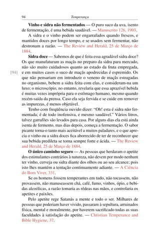 94                           Temperança

         Vinho e sidra não fermentados — O puro suco da uva, isento
     de fermentação, é uma bebida saudável. — Manuscrito 126, 1903.
         A sidra e o vinho podem ser engarrafados quando frescos, e
     mantidos doces por longo tempo, e se usados sem fermentar, não
     destronam a razão. — The Review and Herald, 25 de Março de
     1884.
         Sidra doce — Sabemos de que é feita essa agradável sidra doce?
     Os que manufaturam as maçãs no preparo da sidra para mercado,
     não são muito cuidadosos quanto ao estado da fruta empregada,
[94] e em muitos casos o suco de maçãs apodrecidas é espremido. Os
     que não pensariam em introduzir o veneno de maçãs estragadas
     no organismo, bebem a sidra feita com elas, e consideram-na um
     luxo; o microscópio, no entanto, revelaria que essa aprazível bebida
     é muitas vezes imprópria para o estômago humano, mesmo quando
     recém-saída da prensa. Caso ela seja fervida e se cuide em remover
     as impurezas, é menos objetável.
         Tenho com freqüência ouvido dizer: “Oh! esta é sidra não fer-
     mentada; é de todo inofensiva, e mesmo saudável.” Vários litros,
     talvez garrafões são levados para casa. Por alguns dias ela está ainda
     isenta de fermento, mas dias depois, começa a fermentação. O sabor
     picante torna-o tanto mais aceitável a muitos paladares, e o que apre-
     cia o vinho ou a sidra doces ﬁca aborrecido de ter de reconhecer que
     sua bebida predileta se torna sempre forte e ácida. — The Review
     and Herald, 25 de Março de 1884.
         O único caminho seguro — As pessoas que herdaram o apetite
     dos estimulantes contrários à natureza, não devem por modo nenhum
     ter vinho, cerveja ou sidra diante dos olhos ou ao seu alcance; pois
     isto lhes mantém a tentação continuamente adiante. — A Ciência
     do Bom Viver, 331.
         Se os homens fossem temperantes em tudo, não tocassem, não
     provassem, não manuseassem chá, café, fumo, vinhos, ópio, e bebi-
     das alcoólicas, a razão tomaria as rédeas nas mãos, e controlaria os
     apetites e paixões.
         Pelo apetite rege Satanás a mente e todo o ser. Milhares de
     pessoas que poderiam haver vivido, passaram à sepultura, arruinados
     física, mental e moralmente, por haverem sacriﬁcado todas as suas
     faculdades à satisfação do apetite. — Christian Temperance and
     Bible Hygiene, 37.
 