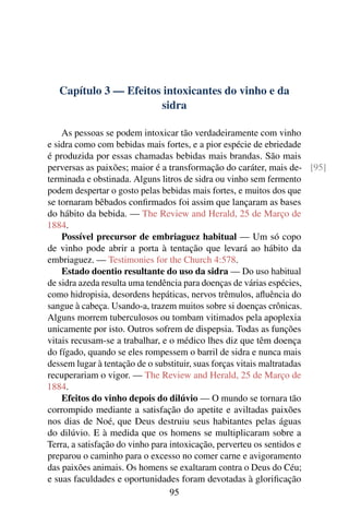 Capítulo 3 — Efeitos intoxicantes do vinho e da
                       sidra

    As pessoas se podem intoxicar tão verdadeiramente com vinho
e sidra como com bebidas mais fortes, e a pior espécie de ebriedade
é produzida por essas chamadas bebidas mais brandas. São mais
perversas as paixões; maior é a transformação do caráter, mais de- [95]
terminada e obstinada. Alguns litros de sidra ou vinho sem fermento
podem despertar o gosto pelas bebidas mais fortes, e muitos dos que
se tornaram bêbados conﬁrmados foi assim que lançaram as bases
do hábito da bebida. — The Review and Herald, 25 de Março de
1884.
    Possível precursor de embriaguez habitual — Um só copo
de vinho pode abrir a porta à tentação que levará ao hábito da
embriaguez. — Testimonies for the Church 4:578.
    Estado doentio resultante do uso da sidra — Do uso habitual
de sidra azeda resulta uma tendência para doenças de várias espécies,
como hidropisia, desordens hepáticas, nervos trêmulos, aﬂuência do
sangue à cabeça. Usando-a, trazem muitos sobre si doenças crônicas.
Alguns morrem tuberculosos ou tombam vitimados pela apoplexia
unicamente por isto. Outros sofrem de dispepsia. Todas as funções
vitais recusam-se a trabalhar, e o médico lhes diz que têm doença
do fígado, quando se eles rompessem o barril de sidra e nunca mais
dessem lugar à tentação de o substituir, suas forças vitais maltratadas
recuperariam o vigor. — The Review and Herald, 25 de Março de
1884.
    Efeitos do vinho depois do dilúvio — O mundo se tornara tão
corrompido mediante a satisfação do apetite e aviltadas paixões
nos dias de Noé, que Deus destruiu seus habitantes pelas águas
do dilúvio. E à medida que os homens se multiplicaram sobre a
Terra, a satisfação do vinho para intoxicação, perverteu os sentidos e
preparou o caminho para o excesso no comer carne e avigoramento
das paixões animais. Os homens se exaltaram contra o Deus do Céu;
e suas faculdades e oportunidades foram devotadas à gloriﬁcação
                                  95
 
