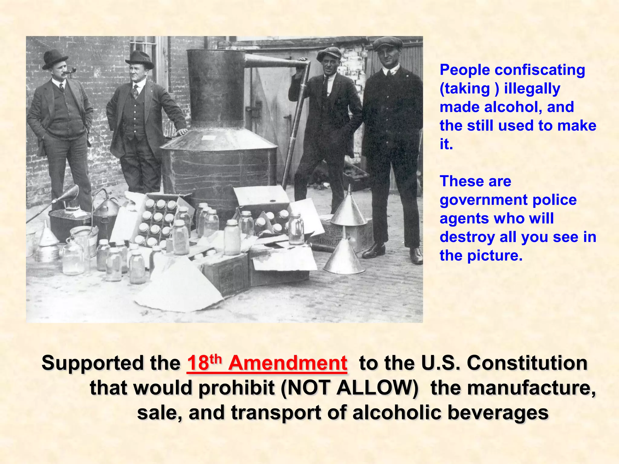 People confiscating
(taking ) illegally
made alcohol, and
the still used to make
it.
These are
government police
agents who will
destroy all you see in
the picture.

Supported the 18th Amendment to the U.S. Constitution
that would prohibit (NOT ALLOW) the manufacture,
sale, and transport of alcoholic beverages

 