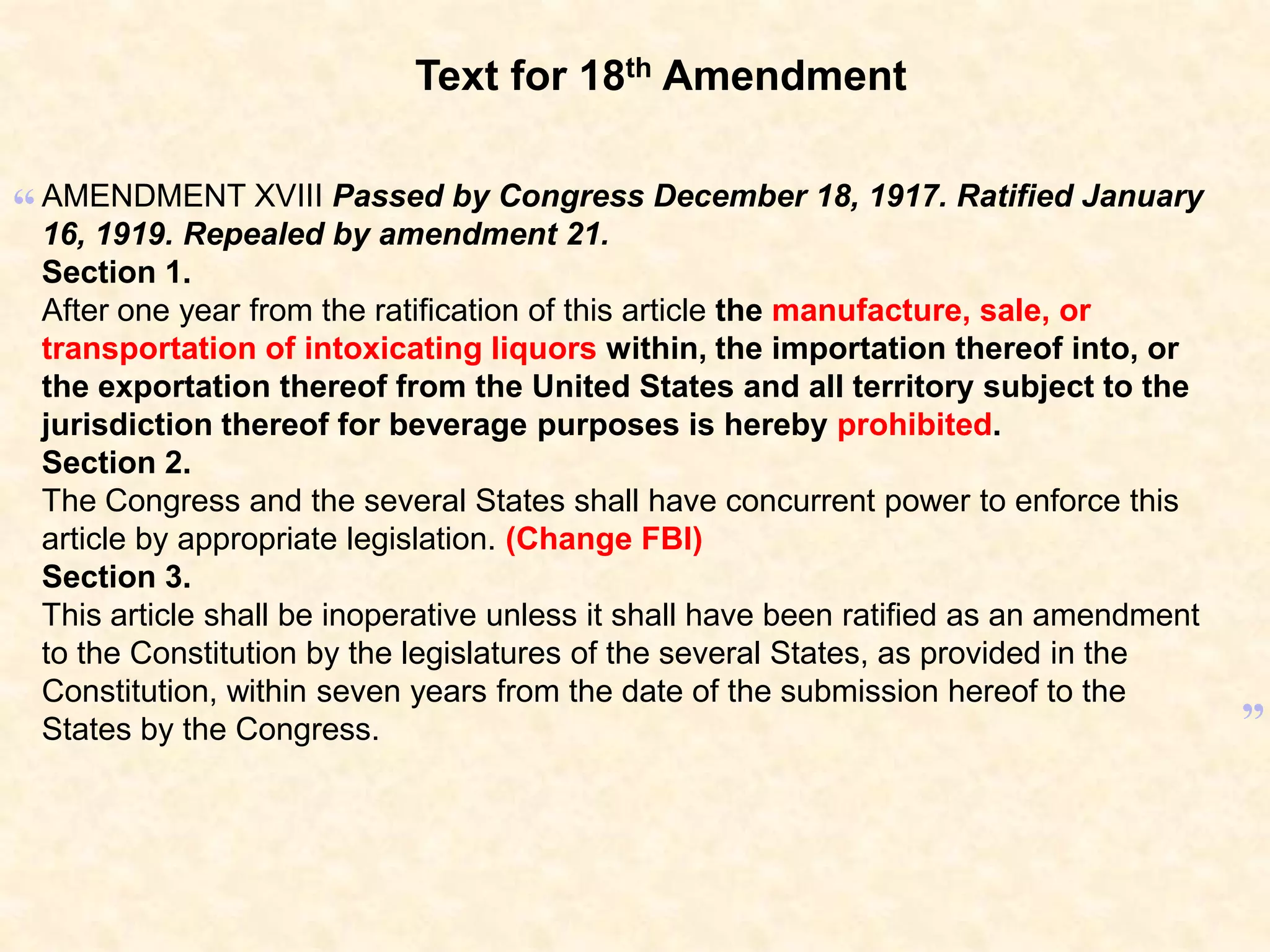 Text for 18th Amendment

“ AMENDMENT XVIII Passed by Congress December 18, 1917. Ratified January
16, 1919. Repealed by amendment 21.
Section 1.
After one year from the ratification of this article the manufacture, sale, or
transportation of intoxicating liquors within, the importation thereof into, or
the exportation thereof from the United States and all territory subject to the
jurisdiction thereof for beverage purposes is hereby prohibited.
Section 2.
The Congress and the several States shall have concurrent power to enforce this
article by appropriate legislation. (Change FBI)
Section 3.
This article shall be inoperative unless it shall have been ratified as an amendment
to the Constitution by the legislatures of the several States, as provided in the
Constitution, within seven years from the date of the submission hereof to the
States by the Congress.

”

 