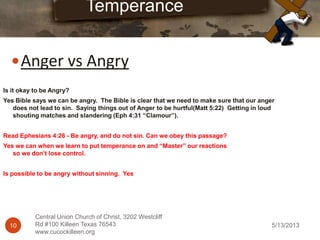 5/13/201310
Central Union Church of Christ, 3202 Westcliff
Rd #100 Killeen Texas 76543
www.cucockilleen.org
Anger vs Angry
Temperance
Is it okay to be Angry?
Yes Bible says we can be angry. The Bible is clear that we need to make sure that our anger
does not lead to sin. Saying things out of Anger to be hurtful(Matt 5:22) Getting in loud
shouting matches and slandering (Eph 4:31 “Clamour”).
Read Ephesians 4:26 - Be angry, and do not sin. Can we obey this passage?
Yes we can when we learn to put temperance on and “Master” our reactions
so we don’t lose control.
Is possible to be angry without sinning. Yes
 