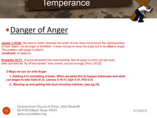 5/13/201311
Central Union Church of Christ, 3202 Westcliff
Rd #100 Killeen Texas 76543
www.cucockilleen.org
Danger of Anger
Temperance
James 1:19,20 - Be slow to wrath, because the wrath of man does not produce the righteousness
of God. Again, not all anger is forbidden. It does not say to never be angry but to be slow to anger.
The problem with anger is what it
"produces" or leads to.
Proverbs 14:17 - A quick-tempered man acts foolishly. Not all anger is sinful, but we must
take care lest we "fly off the handle," lose control, and act wrongly. [Prov. 29:22]
2 Ways we can sin with Anger
1. Holding it in and letting it fester. When we allow this to happen bitterness and strife
can began to take hold of us. (James 3:14-17, Eph 4:31, Phil 2:3)
2. Blowing up and getting into loud shouting matches. (see pg.10)
 