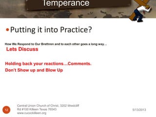 5/13/201312
Central Union Church of Christ, 3202 Westcliff
Rd #100 Killeen Texas 76543
www.cucockilleen.org
Putting it into Practice?
Temperance
How We Respond to Our Brethren and to each other goes a long way…
Lets Discuss
Holding back your reactions…Comments.
Don’t Show up and Blow Up
 