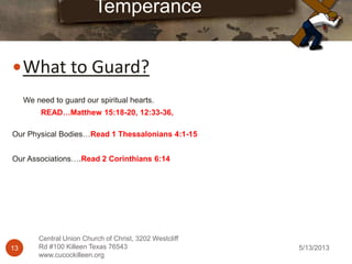 5/13/201313
Central Union Church of Christ, 3202 Westcliff
Rd #100 Killeen Texas 76543
www.cucockilleen.org
What to Guard?
Temperance
We need to guard our spiritual hearts.
READ…Matthew 15:18-20, 12:33-36,
Our Physical Bodies…Read 1 Thessalonians 4:1-15
Our Associations….Read 2 Corinthians 6:14
 