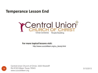 5/13/2013
Central Union Church of Christ, 3202 Westcliff
Rd #100 Killeen Texas 76543
www.cucockilleen.org
14
Temperance Lesson End
http://www.cucockilleen.org/cu_tstudy.html
For more topical lessons visit:
 
