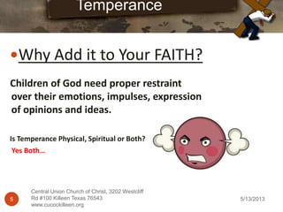 5/13/20135
Central Union Church of Christ, 3202 Westcliff
Rd #100 Killeen Texas 76543
www.cucockilleen.org
Why Add it to Your FAITH?
Temperance
Children of God need proper restraint
over their emotions, impulses, expression
of opinions and ideas.
Is Temperance Physical, Spiritual or Both?
Yes Both…
 