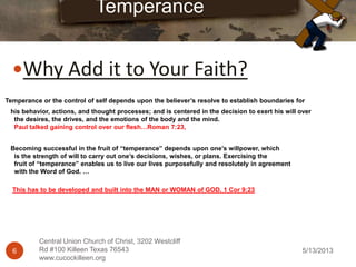 5/13/20136
Central Union Church of Christ, 3202 Westcliff
Rd #100 Killeen Texas 76543
www.cucockilleen.org
Why Add it to Your Faith?
Temperance
Temperance or the control of self depends upon the believer’s resolve to establish boundaries for
his behavior, actions, and thought processes; and is centered in the decision to exert his will over
the desires, the drives, and the emotions of the body and the mind.
Paul talked gaining control over our flesh…Roman 7:23,
Becoming successful in the fruit of “temperance” depends upon one’s willpower, which
is the strength of will to carry out one’s decisions, wishes, or plans. Exercising the
fruit of “temperance” enables us to live our lives purposefully and resolutely in agreement
with the Word of God. …
This has to be developed and built into the MAN or WOMAN of GOD. 1 Cor 9:23
 