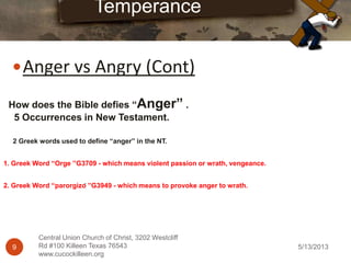 5/13/20139
Central Union Church of Christ, 3202 Westcliff
Rd #100 Killeen Texas 76543
www.cucockilleen.org
Anger vs Angry (Cont)
Temperance
How does the Bible defies “Anger” .
5 Occurrences in New Testament.
2 Greek words used to define “anger” in the NT.
1. Greek Word “Orge ”G3709 - which means violent passion or wrath, vengeance.
2. Greek Word “parorgizō ”G3949 - which means to provoke anger to wrath.
 