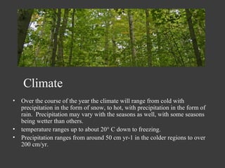 Over the course of the year the climate will range from cold with precipitation in the form of snow, to hot, with precipitation in the form of rain.  Precipitation may vary with the seasons as well, with some seasons being wetter than others. temperature ranges up to about 20° C down to freezing. Precipitation ranges from around 50 cm yr-1 in the colder regions to over 200 cm/yr.  Climate 